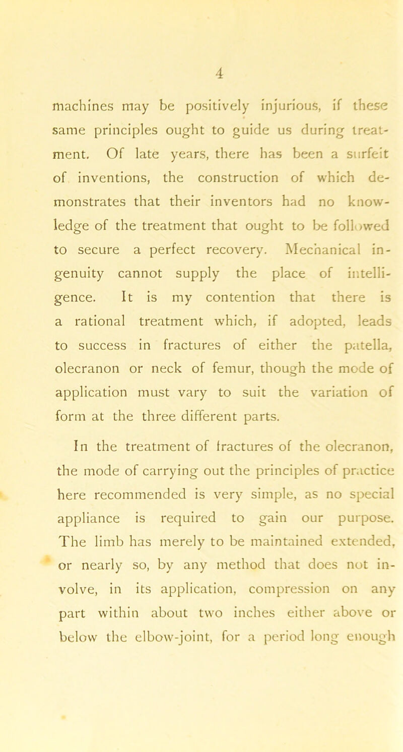 machines may be positively injurious, if these same principles ought to guide us during treat- ment, Of late years, there has been a surfeit of inventions, the construction of which de- monstrates that their inventors had no know- ledge of the treatment that ought to be followed to secure a perfect recovery. Mechanical in- genuity cannot supply the place of intelli- gence. It is my contention that there is a rational treatment w’hich, if adopted, leads to success in fractures of either the patella, olecranon or neck of femur, though the mode of application must vary to suit the variation of form at the three different parts. In the treatment of fractures of the olecranon, the mode of carrying out the principles of practice here recommended is very simple, as no special appliance is required to gain our purpose. The limb has merely to be maintained e.xtended, or nearly so, by any method that does not in- volve, in its application, compression on any part within about two inches either above or below the elbo\v-joint, for a period long enough