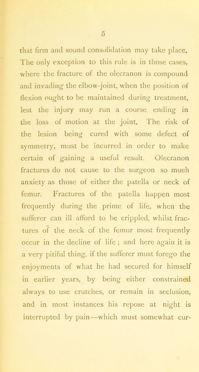 that firm and sound consolidation may take place. The only exception to this rule is in those cases, where the fracture of the olecranon is compound and inv'ading' the elbow-joint, when the position of flexion ought to be maintained during treatment, lest the injury may run a course ending in the loss of motion at the joint. The risk of the lesion beinor cured with some defect of o symmetry, must be incurred in order to make certain of gaining a useful result. Olecranon fractures do not cause to the surgeon so mueh anxiety as those of either the patella or neck of femur. Fractures of the patella happen most frequently during the prime of life, when the sufferer can ill afford to be crippled, whilst frac- tures of the neck of the femur most frequently occur in the decline of life ; and here again it is a very pitiful thing, if the sufferer must forego the enjoyments of what he had secured for himself in earlier years, by being either constrained always to use crutches, or remain in seclusion, and in most instances his repose at night is interrupted by pain—which must somewhat cur-