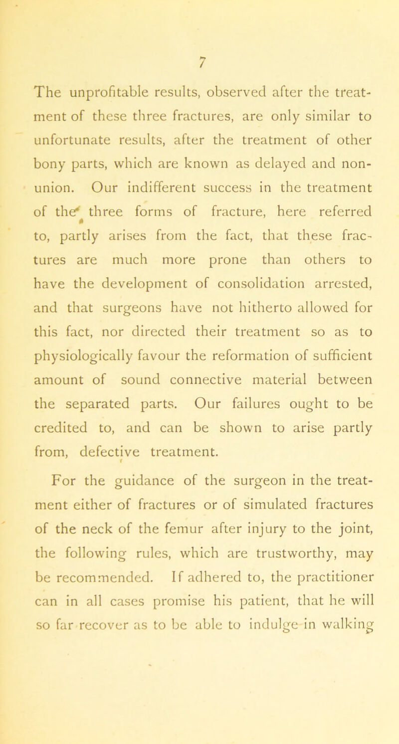 The unprofitable results, observed after the treat- ment of these three fractures, are only similar to unfortunate results, after the treatment of other bony parts, which are known as delayed and non- union. Our indifferent success in the treatment of the* three forms of fracture, here referred to, partly arises from the fact, that these frac- tures are much more prone than others to have the development of consolidation arrested, and that surgeons have not hitherto allowed for this fact, nor directed their treatment so as to physiologically favour the reformation of sufficient amount of sound connective material betv/een the separated parts. Our failures ought to be credited to, and can be shown to arise partly from, defective treatment. r For the guidance of the surgeon in the treat- ment either of fractures or of simulated fractures of the neck of the femur after injury to the joint, the following rules, which are trustworthy, may be recommended. If adhered to, the practitioner can in all cases promise his patient, that he will so far recover as to be able to indulge in walking