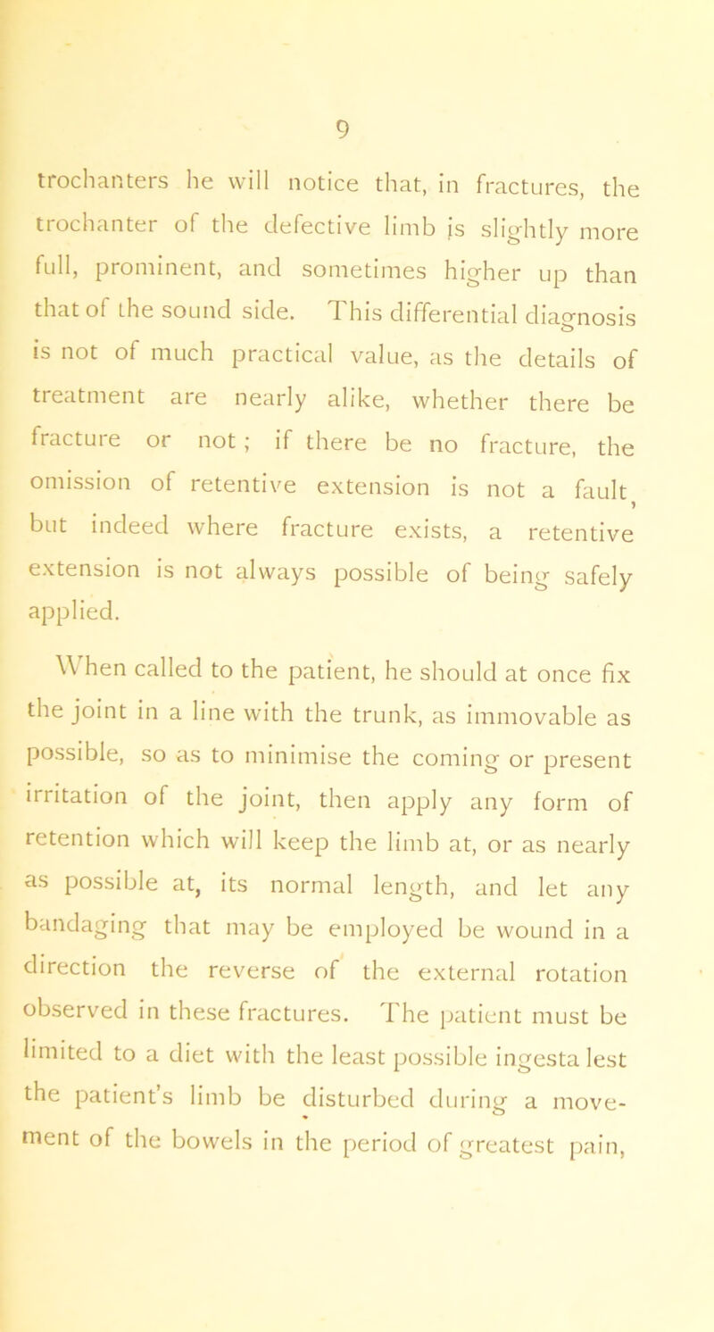 trochanters he will notice that, in fractures, the trochanter of the defective limb is slightly more full, prominent, and sometimes higher up than that of the sound side. This differential dia<^nosis is not of much practical value, as the details of treatment are nearly alike, whether there be fracture or not; if there be no fracture, the omission of retentive extension is not a fault but indeed where fracture exists, a retentive extension is not always possible of being safely applied. W hen called to the patient, he should at once fix the joint in a line with the trunk, as immovable as possible, so as to minimise the coming or present irritation of the joint, then apply any form of retention which will keep the limb at, or as nearly as possible at, its normal length, and let any bandaging that may be employed be wound in a direction the reverse of the external rotation observed in these fractures. The patient must be limited to a diet with the least possible ingesta lest the patient’s limb be disturbed during a move- ment of the bowels in the period of greatest pain.