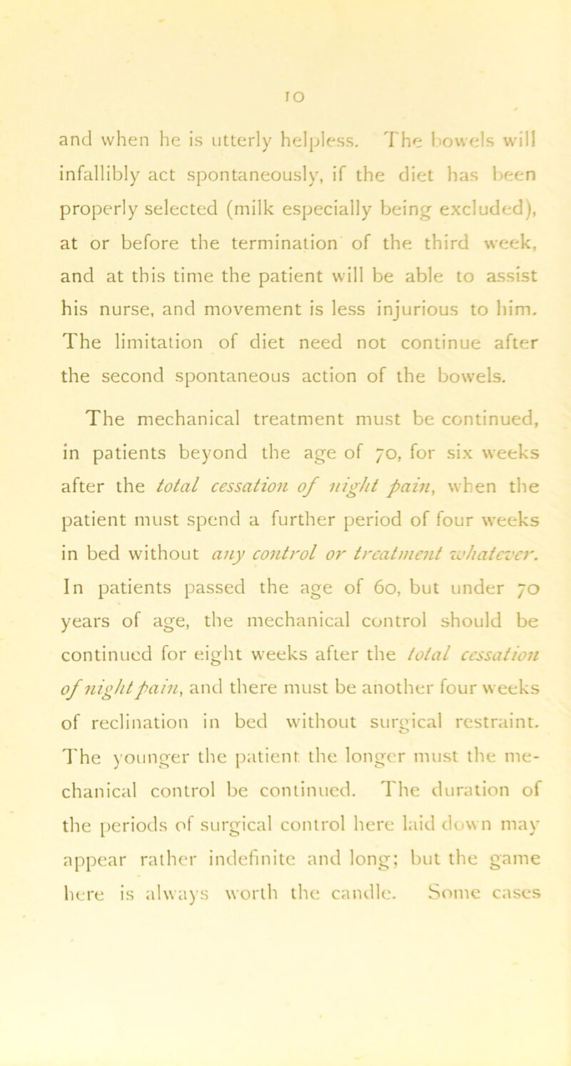 ro and when he is utterly helpless. The l>owels will infallibly act spontaneously, if the diet has l>een properly selected (milk especially being excluded), at or before the termination of the third week, and at this time the patient will be able to assist his nurse, and movement is less injurious to him. The limitation of diet need not continue after the second spontaneous action of the bowels. The mechanical treatment must be continued, in patients beyond the age of 70, for six weeks after the total cessation of night pain, when the patient must spend a further period of four weeks in bed without any control or treatment svhatcvcr. In patients passed the age of 60, but under 70 years of age, the mechanical control should be continued for eight weeks after the total cessation of flight pain, and there must be another four weeks of reclination in bed without surgic.al restraint. I'he )’Ounger the patient the longer must the me- chanical control be continued. The duration of the periods of surgical control here laid down may appear rather indefinite and long; but the game here is always worth the candle. Some cases