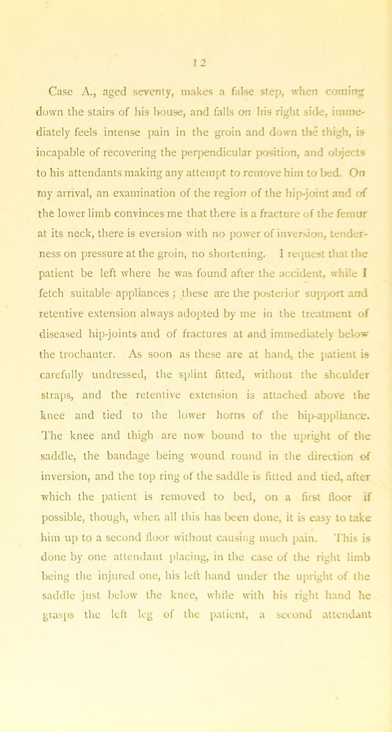 Case A., aged sevcniy, makes a false stej), when camit7g down the stairs of his l>ouse, and falls on his right side, imnTe- diately feels intense pain in the groin and down the thigh, is incapable of recovering the perpendicular position, and objects to his attendants making any attempt to remove him to bed. On my arrival, an examination of the region of the hip-joint and of the lower limb convinces me that there is a fracture of the femur at its neck, there is eversion with no power of inversion, tender- ness on pressure at the groin, no shortening. I reejuest that the patient be left where he was found after the accident, while I fetch suitable' appliances ; these are the posterior supix>rt and retentive extension always adopted by me in the treatment of diseased hip-joints and of fractures at and immediately below the trochanter. As soon as these are at hand, the patient is carefully undressed, the splint fitted, without the shoulder straps, and the retentive extension is attached above the knee and tied to the lower horns of the hip-appliance. The knee and thigh are now bound to the upright of the saddle, the bandage being wound round in the direction of inversion, and the top ring of the saddle is fitted and tied, after which the patient is removed to bed, on a first floor if possible, though, when all this has been done, it is easy to take him up to a second floor without causing much pain. This is done by one attendant placing, in the case of the right limb being the injured one, his left hand under the upright of the saddle just below the knee, while with his right hand he grasps the left leg of the patient, a second attendant