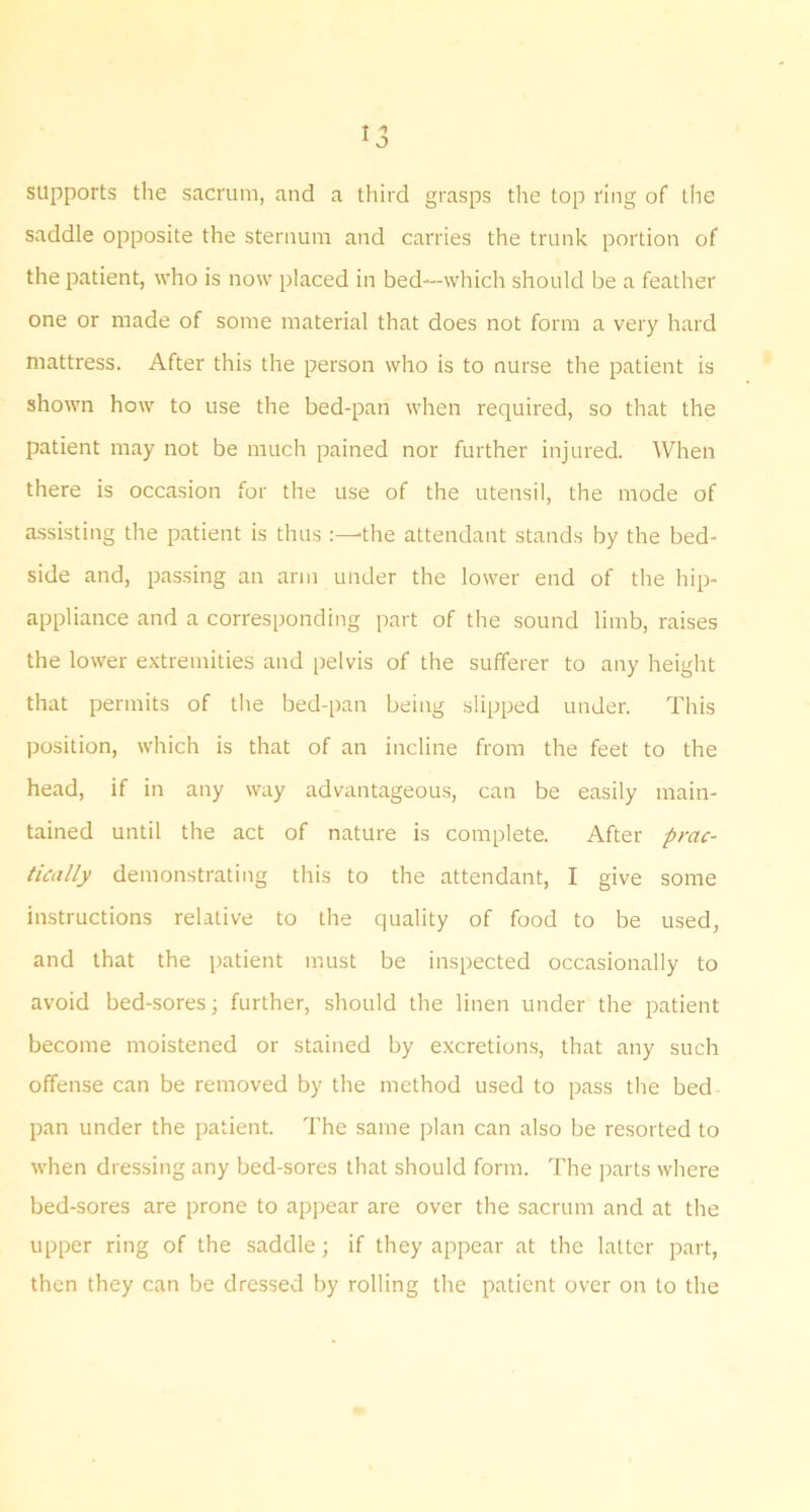 supports the sacrum, and a tliird grasps the top ring of the saddle opposite the sternum and carries the trunk portion of the patient, who is now placed in bed—which should be a feather one or made of some material that does not form a very hard mattress. After this the person who is to nurse the patient is shown how to use the bed-pan when required, so that the patient may not be much pained nor further injured. When there is occasion for the use of the utensil, the mode of a.ssisting the patient is thus the attendant stands by the bed- side and, passing an arm under the lower end of the hip- appliance and a corresponding part of the sound limb, raises the lower extremities and pelvis of the sufferer to any height that permits of the bed-pan being slipped under. This position, which is that of an incline from the feet to the head, if in any way advantageous, can be easily main- tained until the act of nature is complete. After prac- tically demonstrating this to the attendant, I give some instructions relative to the quality of food to be used, and that the patient must be inspected occasionally to avoid bed-sores; further, should the linen under the patient become moistened or stained by excretions, that any such offense can be removed by the method used to pass the bed pan under the patient. The same plan can also be resorted to when dressing any bed-sores that should form. The parts where bed-sores are prone to appear are over the sacrum and at the upper ring of the saddle; if they appear at the latter part, then they can be dressed by rolling the patient over on to the