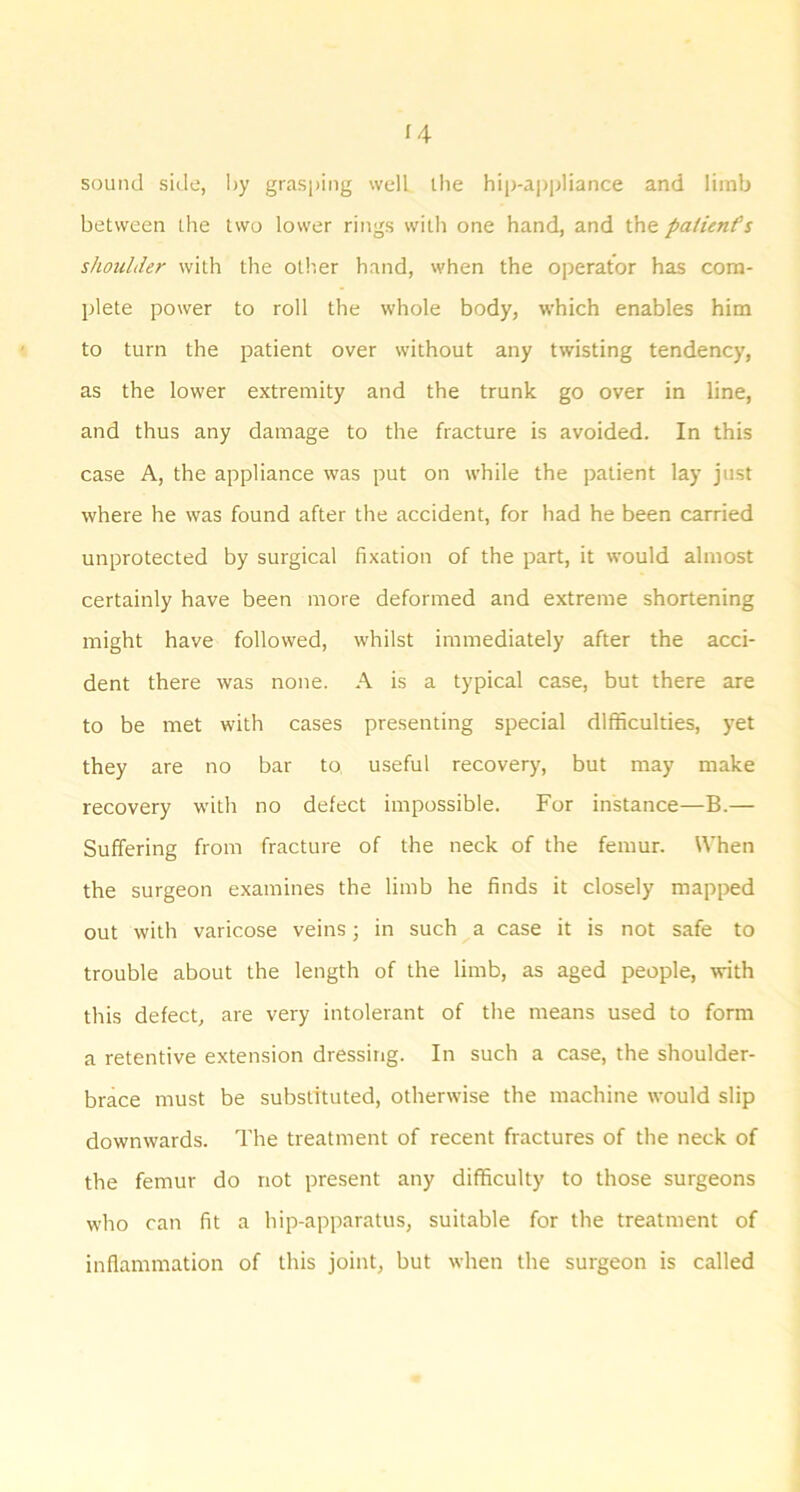 sound side, I>y grasping well llie hip-a])pliance and limb between the two lower rings with one hand, and the paiienfs shoulder with the oth.er hand, when the operator has com- plete power to roll the whole body, which enables him to turn the patient over without any twisting tendency, as the lower extremity and the trunk go over in line, and thus any damage to the fracture is avoided. In this case A, the appliance was put on while the patient lay just where he was found after the accident, for had he been carried unprotected by surgical fixation of the part, it would almost certainly have been more deformed and extreme shortening might have followed, whilst immediately after the acci- dent there was none. A is a typical case, but there are to be met with cases presenting special difficulties, yet they are no bar to, useful recovery, but may make recovery with no defect impossible. For instance—B.— Suffering from fracture of the neck of the femur. When the surgeon examines the limb he finds it closely mapped out with varicose veins; in such a case it is not safe to trouble about the length of the limb, as aged people, with this defect, are very intolerant of the means used to form a retentive extension dressing. In such a case, the shoulder- brace must be substituted, otherwise the machine would slip downwards. The treatment of recent fractures of the neck of the femur do not present any difficulty to those surgeons who can fit a hip-apparatus, suitable for the treatment of inflammation of this joint, but when the surgeon is called