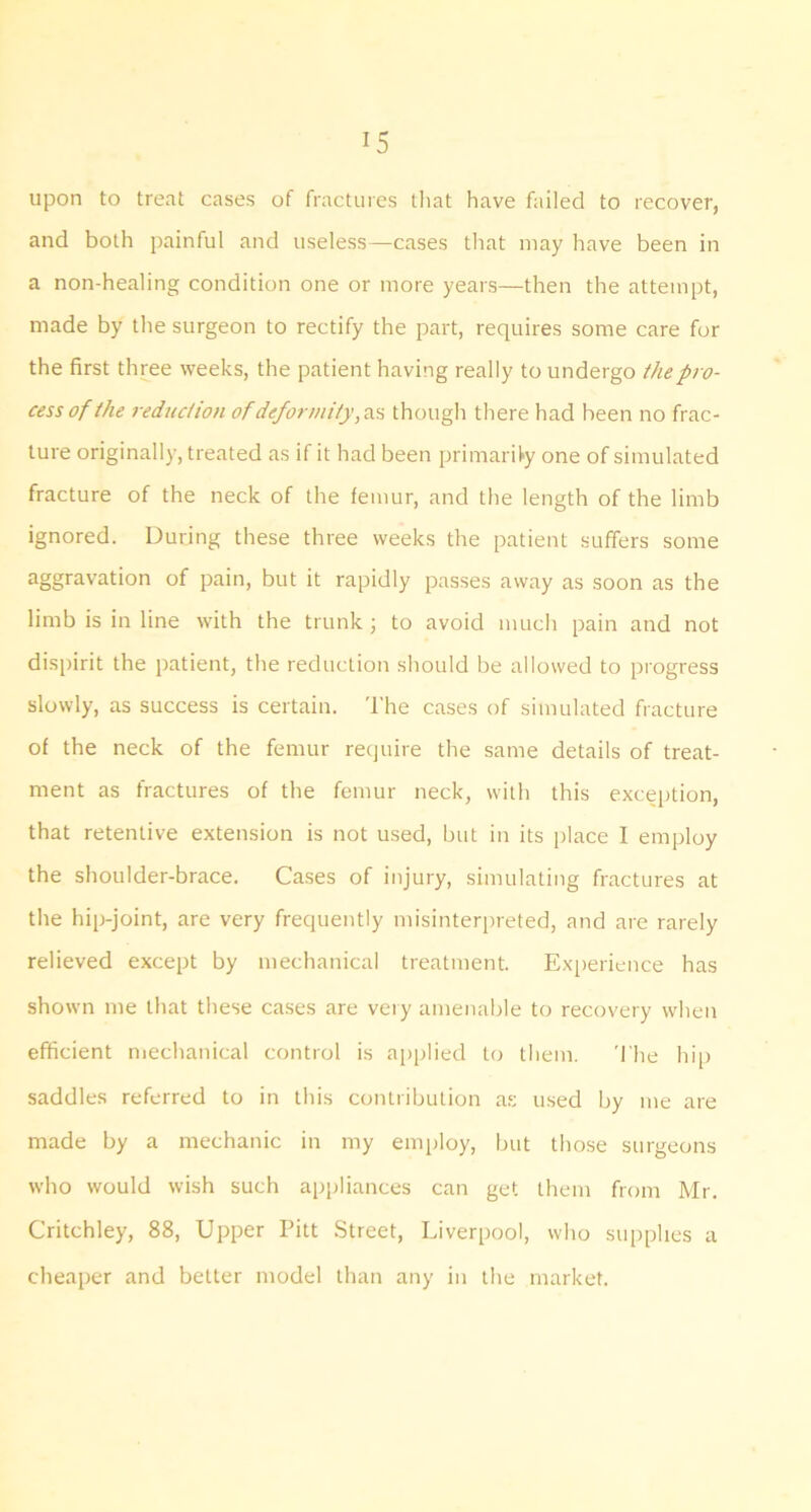 upon to treat cases of fractures tliat have failed to recover, and both painful and useless—cases that may have been in a non-healing condition one or more years—then the attempt, made by the surgeon to rectify the part, requires some care for the first three weeks, the patient having really to undergo the pro- cess of the reduction ofdeformit}\svi though there had been no frac- ture originally, treated as if it had been primari^y one of simulated fracture of the neck of the femur, and the length of the limb ignored. During these three weeks the patient suffers some aggravation of pain, but it rapidly passes away as soon as the limb is in line with the trunk j to avoid much pain and not dispirit the patient, the reduction should be allowed to progress slowly, as success is certain. The cases of simulated fracture of the neck of the femur require the same details of treat- ment as fractures of the femur neck, with this exception, that retentive extension is not used, but in its place I employ the shoulder-brace. Cases of injury, simulating fractures at the hip-joint, are very frequently misinterpreted, and are rarely relieved except by mechanical treatment. Experience has shown me that these cases are very amenable to recovery when efficient mechanical control is apidied to them. The hip saddles referred to in this contribution a.s used by me are made by a mechanic in my employ, but those surgeons who would wish such appliances can get them from Mr. Critchley, 88, Upper Pitt Street, Liverpool, who stq)plies a cheaper and better model than any in the market.