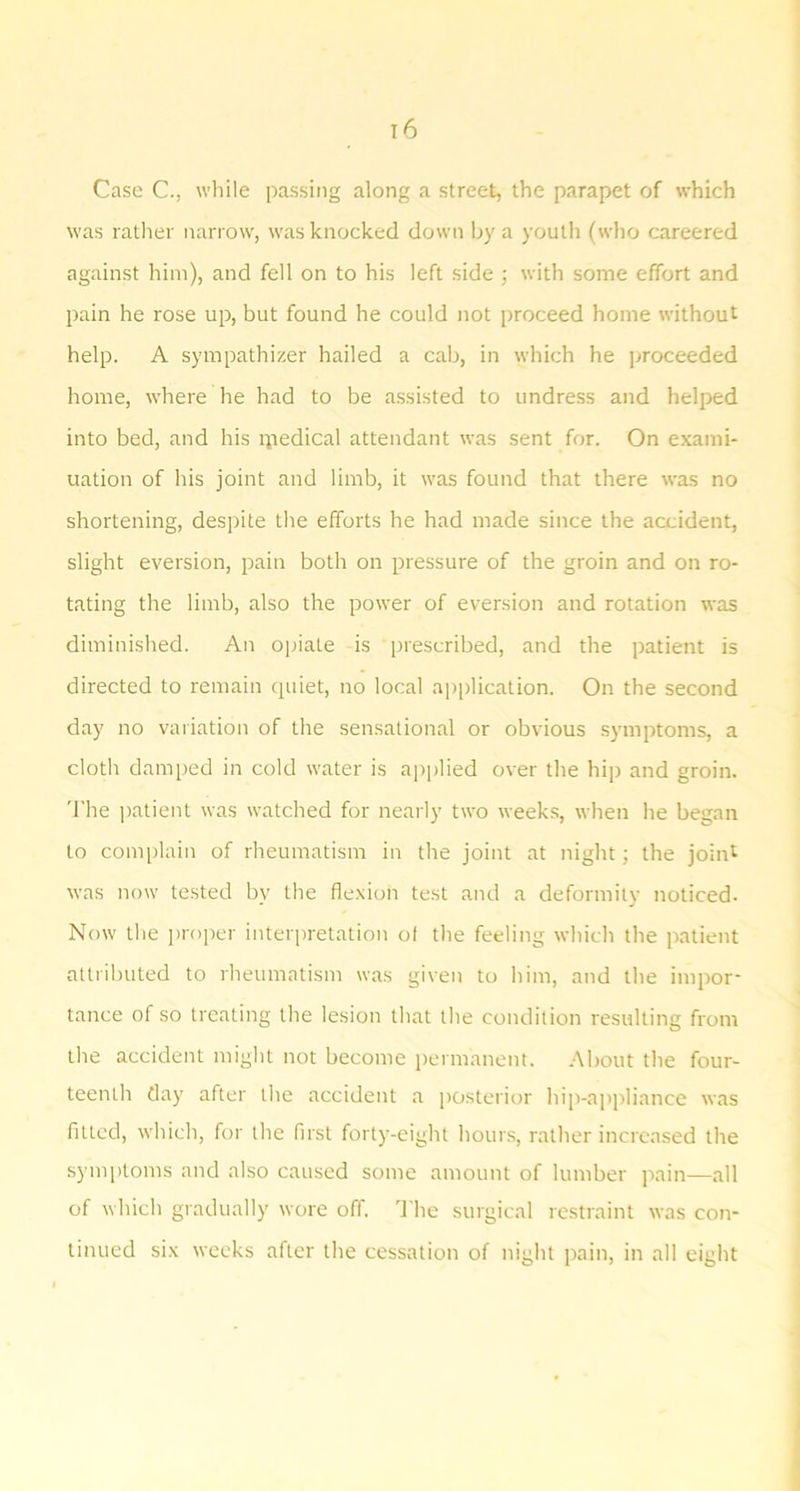 Case C., wliile passing along a street, the parapet of which was rather narrow, was knocked down by a youtli (who careered against him), and fell on to his left side ; with some effort and pain he rose up, but found he could not proceed home without help. A sympathizer hailed a cab, in which he proceeded home, where he had to be assisted to undress and helped into bed, and his ipedical attendant was sent for. On exami- uation of his joint and limb, it was found that there was no shortening, despite tlie efforts he had made since the accident, slight eversion, pain both on pressure of the groin and on ro- tating the limb, also the power of eversion and rotation was diminished. An ojuale is prescribed, and the patient is directed to remain quiet, no local application. On the second day no variation of the sensational or obvious symptoms, a cloth damped in cold water is applied over the hip and groin. 'I'he ]>atient was watched for nearly two weeks, when he began to complain of rheumatism in the joint at night; the joint was now tested by the fle-xion test and a deformity noticed- Now the ])roper interpretation of tlie feeling which the jratient attributed to rheumatism was given to liim, and the impor- tance of so treating the lesion that the condition resulting from the accident might not become jrermanent. About the four- teenth day after the accident a i)Osterior hip-a])i)liance was fitted, which, for the first forty-eight hours, rather increased tire symptoms and also caused some amount of lumber jrain—all of which gradually wore off. The surgical restraint was con- tinued si.x weeks after the cessation of night pain, in all eight