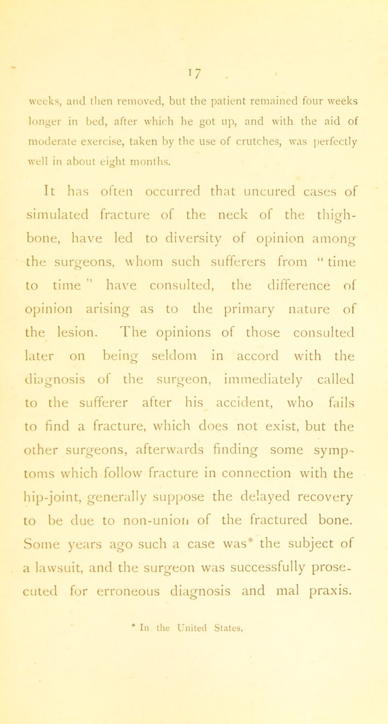 weeks, and then removed, but the patient remained four weeks longer in bed, after which lie got up, and with the aid of moderate exercise, taken by the use of crutches, was perfectly well in about eight months. It has often occurred that uncured cases of simulated fracture of the neck of the thicrh- o bone, have led to diversity of opinion among the surgeons, whom such sufferers from “ time to time ” have consulted, the difference of opinion arising as to the primary nature of the lesion. The opinions of those consulted later on being seldom in accord with the diagnosis of the surgeon, immediately called to the sufferer after his accident, who fails to find a fracture, which does not exist, but the other surgeons, afterwards finding some symp- toms which follow fracture in connection with the hip-joint, generally suppose the delayed recovery to be due to non-uniori of the fractured bone. Some years ago such a case was* the subject of a lawsuit, and the surgeon was successfully prose- cuted for erroneous diagnosis and mal praxis. In tile United States.