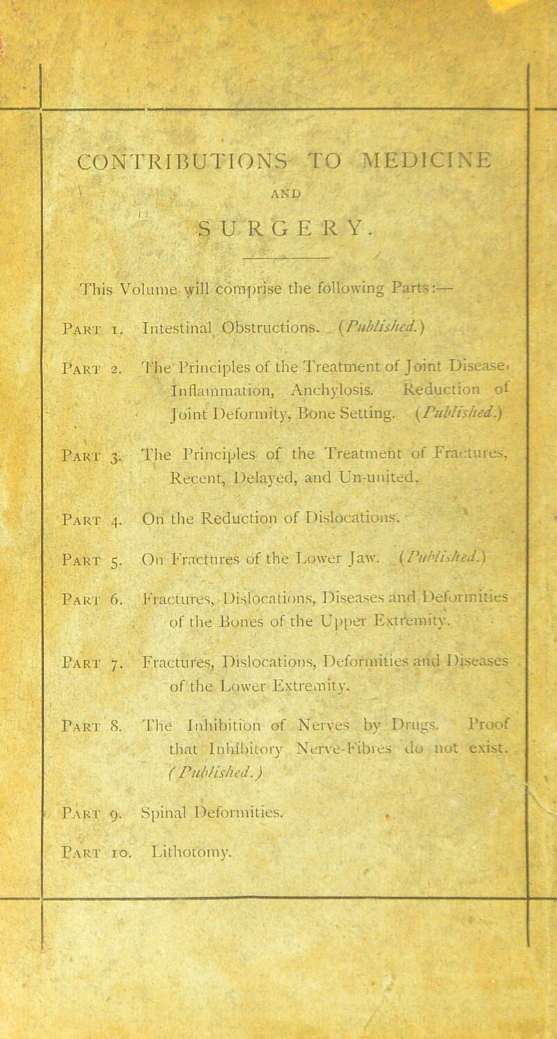 CONTRIBUTIONS TO MEDICINE AND SURGERY. This Volume will comprise the following Parts:— Part i. Intestinal, Obstructions. {^Published.) Part 2. 1'he Principles of the Treatment of Joint Disease. Inflammation, Anchylosis. Reduction of Joint Deformity, Bone Setting. {^Published.) Part 3. The Principles of the Treatment of Fractures, Recent, Delayed, and Un-imited. Part 4. On the Reduction of Dislocations. Part 5. On Fractures of the Lower Jaw. {^Published.} Part 6. Fractures, Dislocations, Diseases and Deformities of the Bones of the Upi>er E.'ttr’emity. Part 7. Fractures, Dislocations, Deformities and Diseases of the Lower Extremity. Part 8. The Inhibition of Nerves by Drugs. Proof that Inhilritory Nerve-Fibres do nut exist. ( Published.) Part 9. Spinal Deformities. ♦ Part 10. Lithotomy.