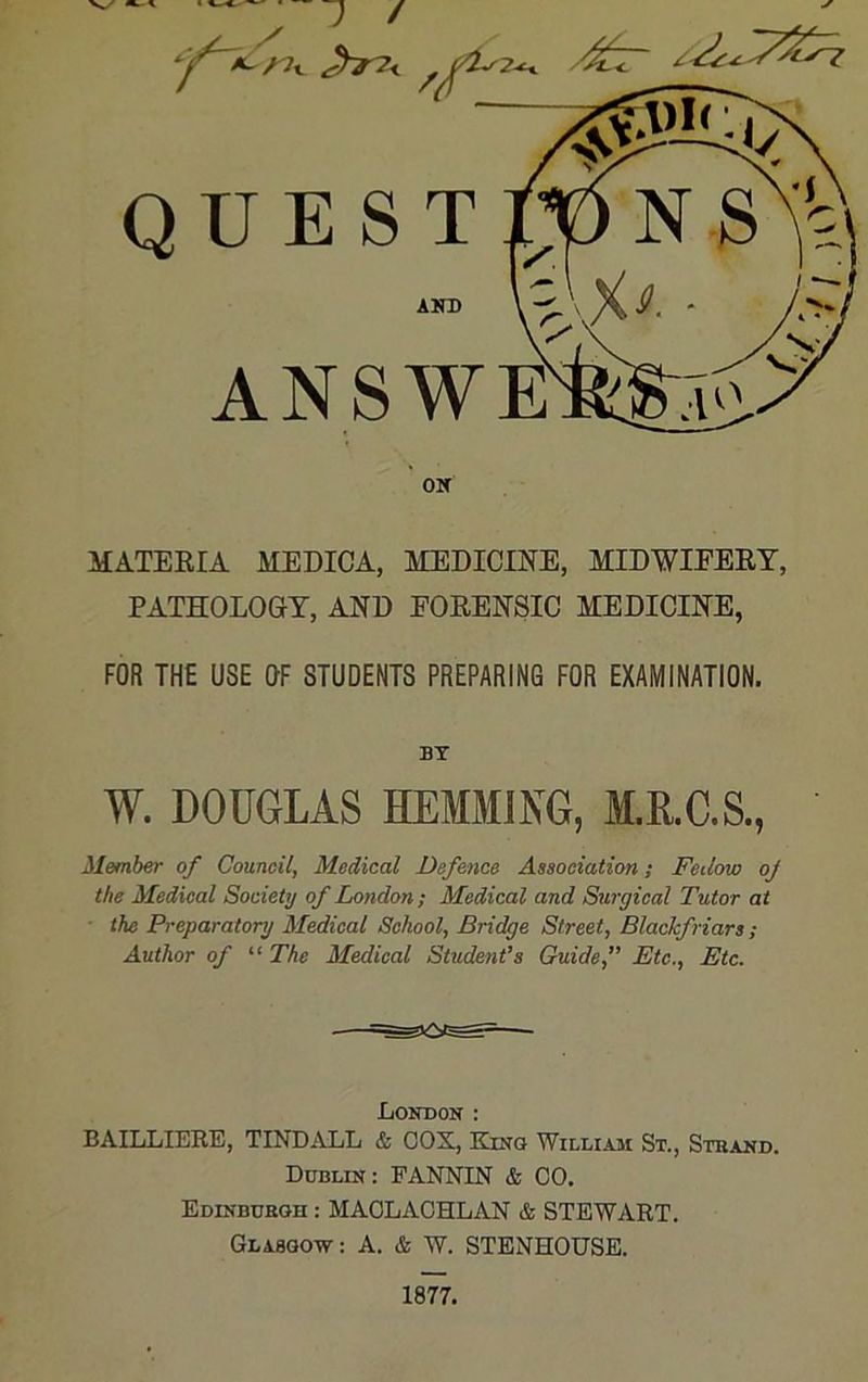 V./ J / Jt7< QUEST AKD ANSWE OM MATERIA MEDICA, MEDICINE, MIDWIFERY, PATHOLOGY, AND FORENSIC MEDICINE, FOR THE USE OF STUDENTS PREPARING FOR EXAMINATION. BY W. DOUGLAS HEMMING, M.R.C.S., Member of Council, Medical Defence Association; Fcilow oj the Medical Society of London ; Medical and Surgical Tutor at ■ the Preparatory Medical School, Bridge Street, Blackfriars ; Author of “ The Medical Student’s Guide,” Etc., Etc. London : BAILLIERE, TINDALL & COX, Kino William St., Strand. Dublin: FANNIN & CO. Edinburgh : MAOLACHLAN & STEWART. Glasgow: A. & W. STENHOUSE. 1877.