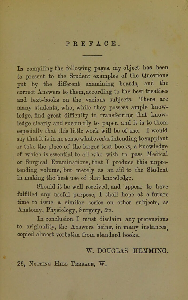 P K E F A C E . In compiling the following pages, my object has been to present to the Student examples of the Questions put by the different examining boards, and the correct Answers to them, according to the best treatises and text-books on the various subjects. There are many students, who, while they possess ample know- ledge, find great difficulty in transferring that know- ledge clearly and succinctly to paper, and it is to them especially that this little work will be of use. I would say that it is in no sense whatever'asintending to supplant or take the place of the larger text-books, a knowledge of which is essential to aU who wish to pass Medical or Surgical Examinations, that I produce this unpre- tending volume, but merely as an aid to the Student in making the best use of that knowledge. Should it bo well received, and appear to have fulfilled any useful purpose, I shall hope at a future time to issue a similar series on other subjects, as Anatomy, Physiology, Surgery, &c. In conclusion, I must disclaim any pretensions to originality, the Answers being, in many instances, copied almost verbatim from standard books. W. DOUGLAS HEMMING. 26, Nottins Hill Tekkaoe, W.