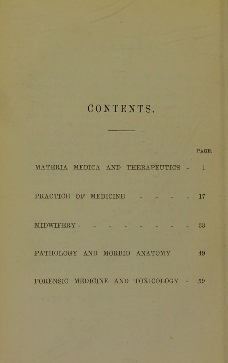 CONTENTS. PAGE. MATERIA MEDIC A AND THERAPEUTICS - 1 PRACTICE OP MEDICINE ... - 17 MIDWIFERY 33 PATHOLOGY AND MORBID ANATOMY - 49 FORENSIC MEDICINE AND TOXICOLOGY 59