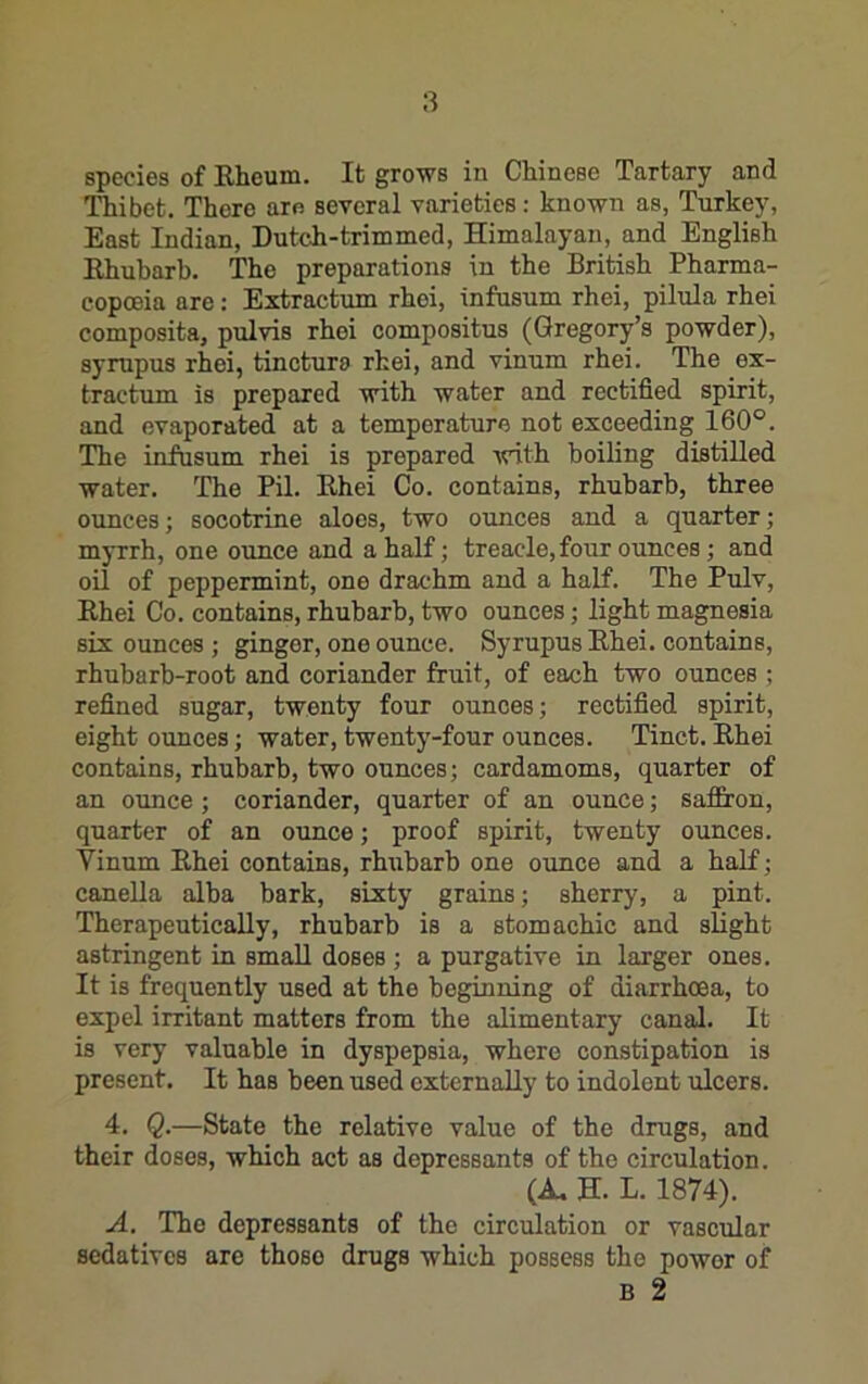 species of Eheum. It grows in Chinese Tartary and Thibet. There are several varieties; known as, Turkey, East Indian, Dutch-trimmed, Himalayan, and English Ehubarh. The preparations in the British Pharma- copoeia are: Extractum rhoi, infusum rhei, pilula rhei composita, pulvis rhei compositus (Gregory’s powder), syrupus rhei, tinctura rhei, and vinum rhei. The ex- tractum is prepared with water and rectified spirit, and evaporated at a temperature not exceeding 160°. The infusum rhei is prepared -^vith boiling distilled water. The Pil. Ehei Co. contains, rhubarb, three ounces; socotrine aloes, two ounces and a quarter; myrrh, one ounce and a half; treacle, four ounces; and oil of peppermint, one drachm and a half. The Pulv, Ehei Co. contains, rhubarb, two ounces; light magnesia six ounces ; ginger, one ounce. Syrupus Ehei. contains, rhubarb-root and coriander fruit, of each two ounces ; refined sugar, twenty four ounces; rectified spirit, eight ounces; water, twenty-four ounces. Tinct. Ehei contains, rhubarb, two ounces; cardamoms, quarter of an ounce ; coriander, quarter of an ounce; saffiron, quarter of an ounce; proof spirit, twenty ounces. Vinum Ehei contains, rhribarb one ounce and a half; canella alba bark, sixty grains; sherry, a pint. Therapeutically, rhubarb is a stomachic and slight astringent in small doses ; a purgative in larger ones. It is frequently used at the beginning of diarrhoea, to expel irritant matters from the alimentary canal. It is very valuable in dyspepsia, where constipation is present. It has been used externally to indolent ulcers. 4. Q.—State the relative value of the drugs, and their doses, which act as depressants of the circulation. (A, H. L. 1874). A. The depressants of the circulation or vascular sedatives are those drugs which possess the power of B 2