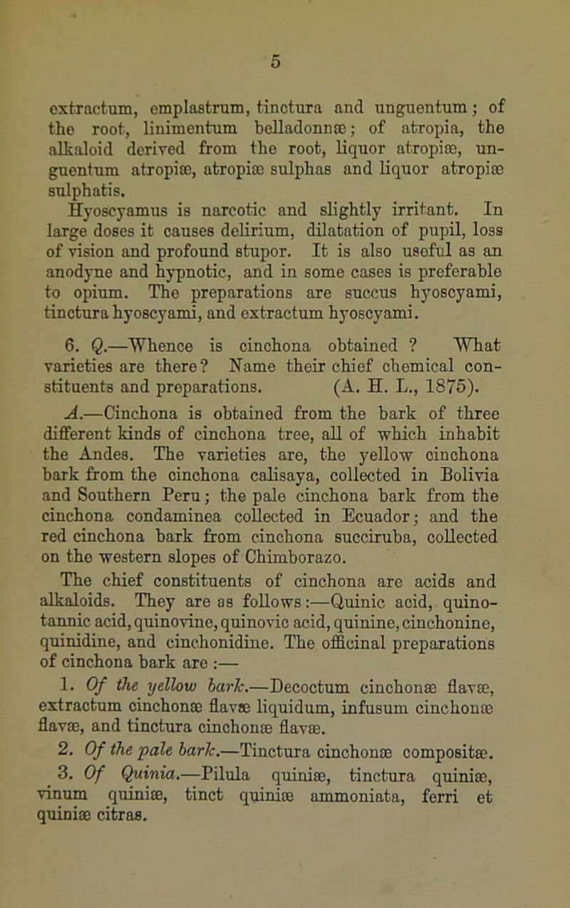 oxtractum, cmplastrum, fcinctura and unguentum; of the root, linimentum belladonnaj; of atropia, the alkaloid derived from the root, liquor atropiiE, un- guentum atropia), atropia) sulphas and liquor atropia) sulphatis. Hyoscyamus is narcotic and slightly irritant. In large doses it causes delirium, dilatation of pupil, loss of vision and profound stupor. It is also useful as an anodyne and hypnotic, and in some cases is preferable to opium. The preparations are succus hyoscyami, tinctura hyoscyami, and extractum hyoscyami. 6. Q.—Whence is cinchona obtained ? What varieties are there? Name their chief chemical con- stituents and preparations. (A. H. L., 1875). A.—Cinchona is obtained from the bark of three different kinds of cinchona tree, all of which inhabit the Andes. The varieties are, the yellow cinchona bark from the cinchona calisaya, collected in Bolivia and Southern Peru; the pale cinchona bark from the cinchona condaminea collected in Ecuador; and the red cinchona bark from cinchona succiruba, collected on the western slopes of Chimborazo. The chief constituents of cinchona are acids and alkaloids. They are as follows:—Quinic acid, quino- tannic acid, quinovine, quinovic acid, quinine, cinchonine, quinidine, and cinchonidine. The officinal preparations of cinchona bark are :— 1. Of the yellow bark.—Decoctum cinchonse flavae, extractum cinchonse flavae liquidum, infusum cinchonse flavae, and tinctura cinchonae flavae. 2. Of the pale hark,—Tinctura cinchonae compositae. 3. Of Quinia.—Pilula quiniae, tinctura quiniae, vinum quiniae, tinct quiniae ammoniata, ferri et quiniae citras.