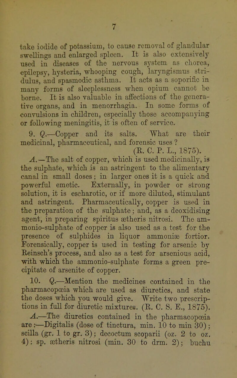 take iodide of potassium, to cause removal of glandular swellings and enlarged spleen. It is also extensively used in diseases of the nervous system as chorea, epilepsy, hysteria, whooping cough, laryngismus stri- dulus, and spasmodic asthma. It acts as a soporific in many forms of sleeplessness when opium cannot be borne. It is also valuable in affections of the genera- tive organs, and in menorrhagia. In some forms of convulsions in children, especially those accompanying or following meningitis, it is often of service. 9. Q.—Copper and its salts. What are their medicinal, pharmaceutical, and forensic uses ? (E. C. P. L., 1875). .(4.—The salt of copper, which is used medicinally, is the sulphate, which is an astringent to the alimentary canal in smaE doses ; in larger ones it is a quick and powerful emetic. Externally, in powder or strong solution, it is escharotic, or if more dEuted, stimulant and astringent. Pharmaceutically, copper is used in the preparation of the sulphate; and, as a deoxidising agent, in preparing spiritus setheris nitrosi. The am- monio-sulphate of copper is also used as a test for the presence of sulphides in liquor ammoniae fortior. ForensicaUy, copper is used in testing for arsenic by Eeinsch’s process, and also as a test for arsenious acid, with which the ammonio-sulphate forms a green pre- cipitate of arsenite of copper. 10. Q.—ilenticn the medicines contained in the pharmacopoeia which are used as diuretics, and state the doses which you would give. Write two prescrip- tions in full for diuretic mixtures. (E. C. S. E., 1875). ■A.—The diuretics contained in the pharmacopoeia are :■—Digitalis (dose of tinctura, min. 10 to min 30); scEla (gr. 1 to gr. 3); decoctum scoparii (oz. 2 to oz. 4): sp. ffitheris nitrosi (min. 30 to drm. 2); buchu