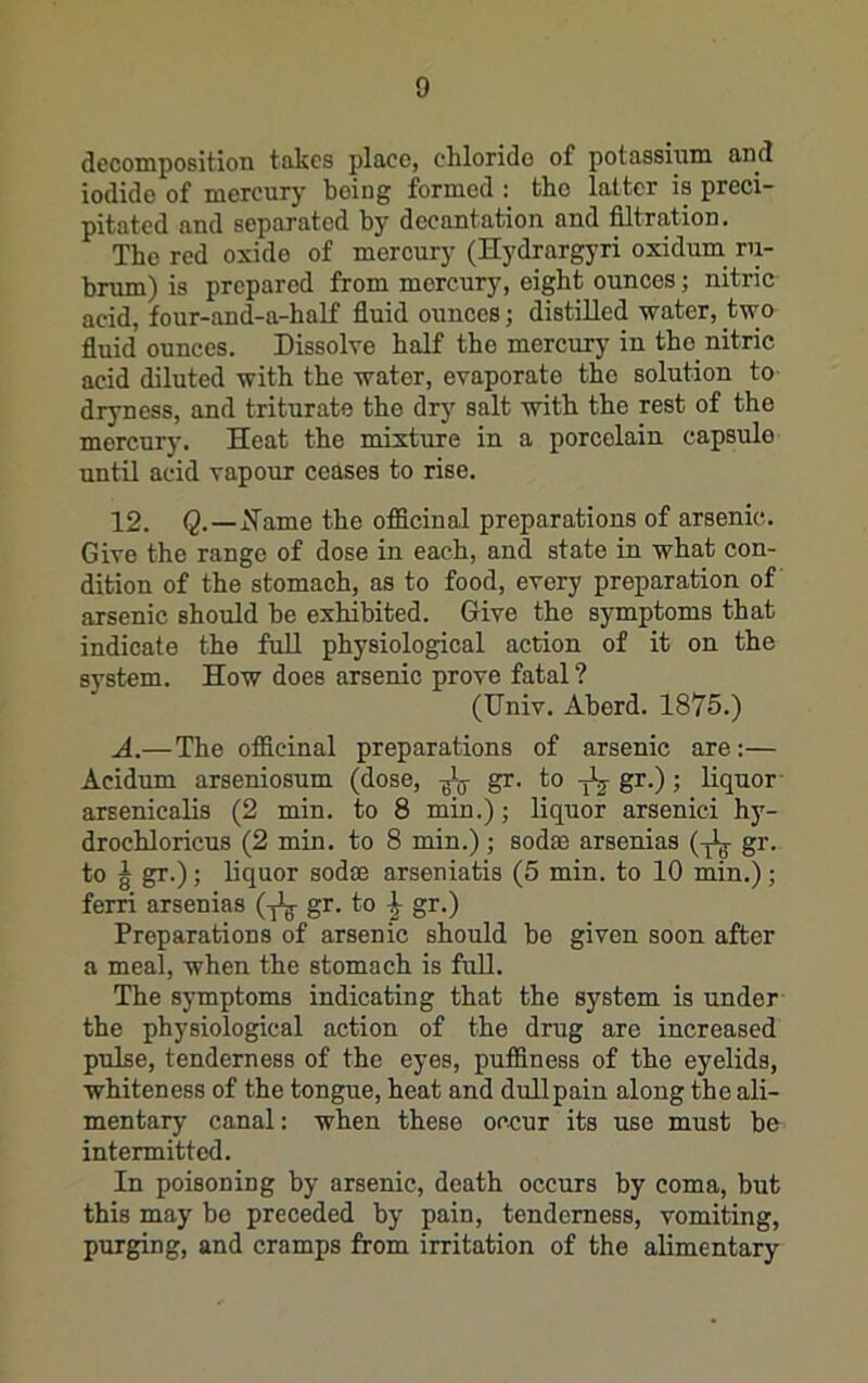 decomposition takes place, elilorido of potassium and iodide of mercury being formed : the latter is preci- pitated and separated by decantation and filtration. The red oxide of mercury (Hydrargyri oxidum ru- brum) is prepared from mercury, eight ounces; nitric acid, four-and-a-half fiuid ounces; distilled water, two fiuid ounces. Dissolve half the mercury in the nitric acid diluted with the water, evaporate the solution to dryness, and triturate the dry salt with the rest of the mercury. Heat the mixture in a porcelain capsule until acid vapour ceases to rise. 12. Q.—jMame the officinal preparations of arsenic. Give the range of dose in each, and state in what con- dition of the stomach, as to food, every preparation of arsenic should be exhibited. Give the symptoms that indicate the full physiological action of it on the system. How does arsenic prove fatal ? (IJniv. Aberd. 1875.) A.—The officinal preparations of arsenic are:— Acidum arseniosum (dose, gr. to -jlj-gr.); Kquor arsenicalis (2 min. to 8 min.); liquor arsenici hy- drochloricus (2 min. to 8 min.) ; sodae arsenias (-jig- gr. to g gr.); liquor sodae arseniatis (5 min. to 10 min.); ferri arsenias (-j^ gr. to ^ gr.) Preparations of arsenic should bo given soon after a meal, when the stomach is full. The symptoms indicating that the system is under the physiological action of the drug are increased pulse, tenderness of the eyes, puffiness of the eyelids, whiteness of the tongue, heat and dullpain along the ali- mentary canal: when these occur its use must be intermitted. In poisoning by arsenic, death occurs by coma, but this may bo preceded by pain, tenderness, vomiting, purging, and cramps from irritation of the alimentary