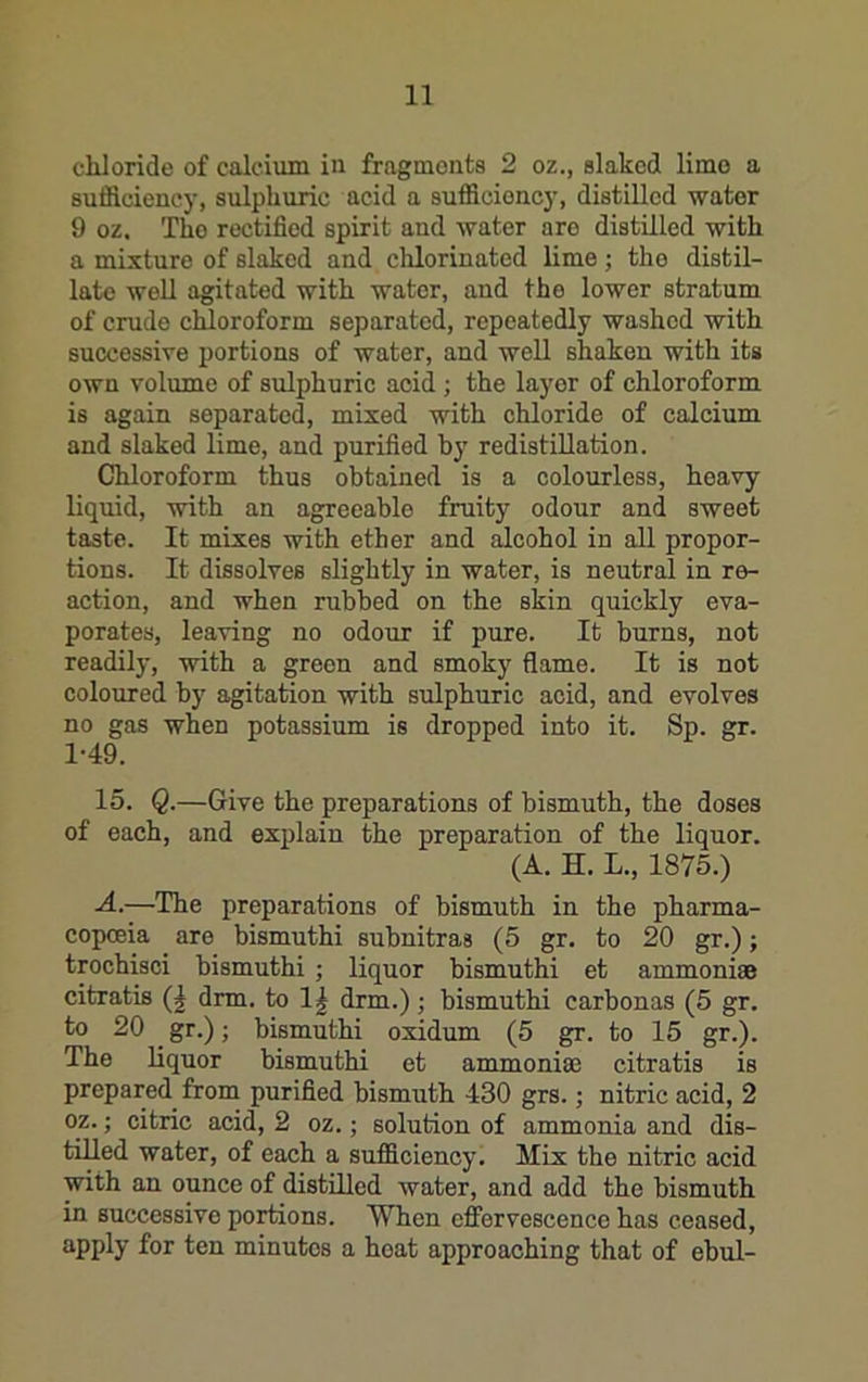chloride of calcium in fragmonta 2 oz., slaked lime a sufficiency, sulphuric acid a sufficiency, distilled water 9 oz. Tho rectified spirit and water are distilled with a mixture of slaked and clilorinated lime; the distil- late well agitated with water, and the lower stratum of crude chloroform separated, repeatedly washed with successive portions of water, and well shaken with its own volume of sulphuric acid ; the layer of chloroform is again separated, mixed with chloride of calcium and slaked lime, and purified by redistillation. Chloroform thus obtained is a colourless, heavy liquid, with an agreeable fruity odour and sweet taste. It mixes with ether and alcohol in all propor- tions. It dissolves slightly in water, is neutral in re- action, and when rubbed on the skin quickly eva- porates, leaving no odour if pure. It burns, not readily, with a green and smoky flame. It is not coloured by agitation with sulphuric acid, and evolves no gas when potassium is dropped into it. Sp. gr. 1-49. 15. Q.—Give the preparations of bismuth, the doses of each, and explain the preparation of the liquor. (A. H. L., 1875.) -4.—The preparations of bismuth in the pharma- copoeia are bismuthi subnitras (5 gr. to 20 gr.); trochisci bismuthi ; liquor bismuthi et ammoni® citratis (| drm. to 1| drm.); bismuthi carbonas (5 gr. to 20 ^ gr.); bismuthi oxidum (5 gr. to 15 gr.). The liquor bismuthi et ammoni® citratis is prepared from purified bismuth 430 grs.; nitric acid, 2 oz.; citric acid, 2 oz.; solution of ammonia and dis- tilled water, of each a sufficiency. Mix the nitric acid with an ounce of distilled water, and add the bismuth in successive portions. When effervescence has ceased, apply for ten minutes a boat approaching that of ebul-