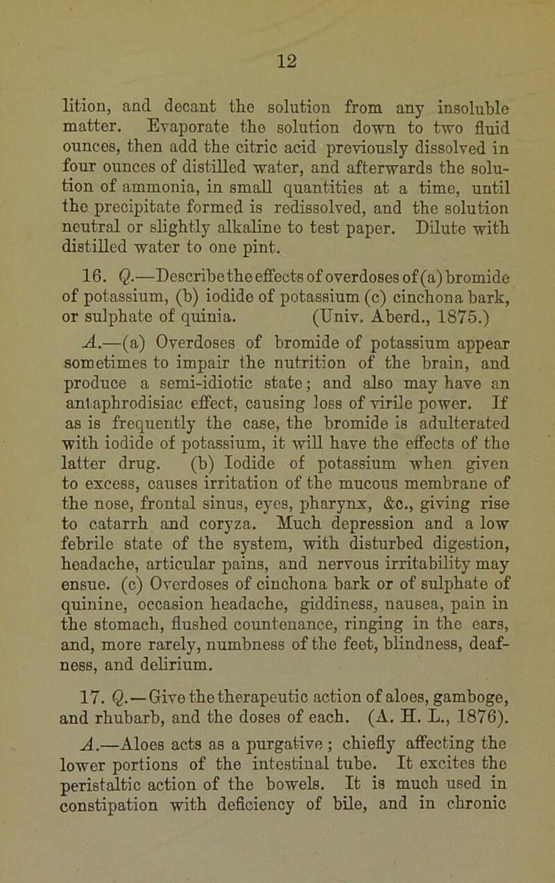lition, and decant the solution from any insoluble matter. Evaporate the solution down to two fluid ounces, then add the citric acid previously dissolved in four ounces of distilled water, and afterwards the solu- tion of ammonia, in small quantities at a time, until the precipitate formed is redissolved, and the solution neutral or slightly alkaline to test paper. Dilute with distilled water to one pint. 16. Q.—Describe the effects of overdoses of (a) bromide of potassium, (b) iodide of potassium (c) cinchona bark, or sulphate of quinia. (TJniv. Aberd., 1875.) A.—(a) Overdoses of bromide of potassium appear sometimes to impair the nutrition of the brain, and produce a semi-idiotic state; and also may have an antaphrodisiac effect, causing loss of virile power. If as is frequently the case, the bromide is adulterated with iodide of potassium, it wiU have the effects of the latter drug. (b) Iodide of potassium when given to excess, causes irritation of the mucous membrane of the nose, frontal sinus, eyes, pharjmx, &c., giving rise to catarrh and coryza. Much depression and a low febrile state of the system, with disturbed digestion, headache, articular pains, and nervous irritability may ensue, (c) Overdoses of cinchona bark or of sulphate of quinine, occasion headache, giddiness, nausea, pain in the stomach, flushed countenance, ringing in the ears, and, more rarely, numbness of the feet, blindness, deaf- ness, and delirium. 17. Q.—Give the therapeutic action of aloes, gamboge, and rhubarb, and the doses of each. (A. H. L., 1876). A.—Aloes acts as a purgative ; chiefly affecting the lower portions of the intestinal tube. It excites the peristaltic action of the bowels. It is much used in constipation with deflciency of bile, and in chronic