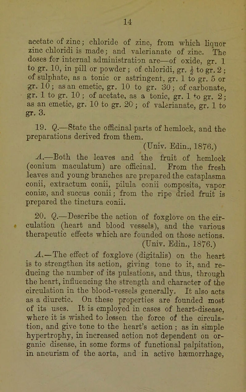 acetate of zinc; chloride of zinc, from which liquor zinc chloridi is made; and valerianate of zinc. The doses for internal administration are—of oxide, gr. 1 to gr. 10, in pill or powder; of chloridi, gr. | to gr. 2 ; of sulphate, as a tonic or astringent, gr. 1 to gr. 5 or gr. 10; as an emetic, gr. 10 to gr. 30; of carbonate, gr. 1 to gr. 10; of acetate, as a tonic, gr. 1 to gr. 2; as an emetic, gr. 10 to gr. 20; of valerianate, gr. 1 to gr. 3. 19. Q.—State the ofS.cinal parts of hemlock, and the preparations derived from them. (Univ. Edin., 1876.) .4.—Both the leaves and the fruit of hemlock (conium maculatum) are officinal. From the fresh leaves and young branches are prepared the cataplasma conii, extractum conii, pilula conii oomposita, vapor conise, and succus conii; from the ripe dried fruit is prepared the tinctura conii. 20. Q.—Describe the action of foxglove on the cir- » culation (heart and blood vessels), and the various therapeutic effects which are founded on those actions. (Univ. Edin., 1876.) J.,—The effect of foxglove (digitalis) on the heart is to strengthen its action, giving tone to it, and re- ducing the number of its pulsations, and thus, through the heart, influencing the strength and character of the circulation in the blood-vessels generally. It also acts as a diuretic. On these properties are founded most of its uses. It is employed in cases of heart-disease, where it is wished to lessen the force of the circula- tion, and give tone to the heart’s action ; as in simple hypertrophy, in increased action not dependent on or- ganic disease, in some forms of functional palpitation, in aneurism of the aorta, and in active haemorrhage.