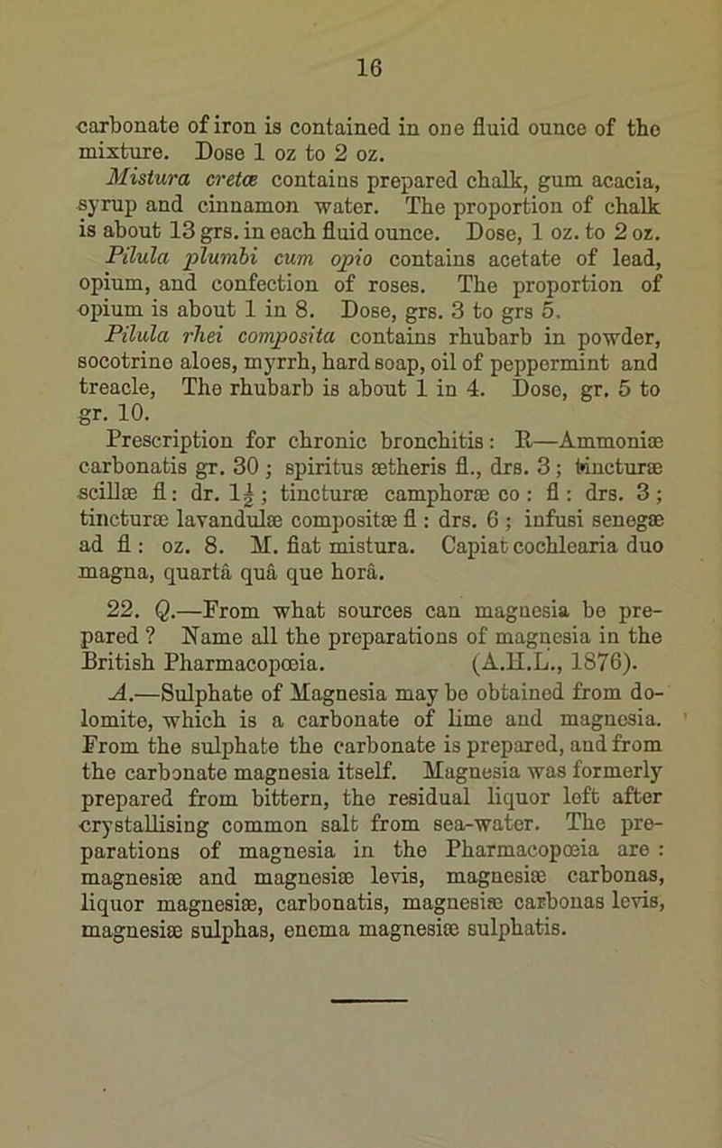 ■carbonate of iron is contained in one fluid ounce of the mixture. Dose 1 oz to 2 oz. Mistura cretoe contains prepared chalk, gum acacia, sj’rup and cinnamon water. The proportion of chalk is about 13 grs. in each fluid ounce. Dose, 1 oz. to 2 oz. Pilula plumbi cum opio contains acetate of lead, opium, and confection of roses. The proportion of opium is about 1 in 8. Dose, grs. 3 to grs 5. Pilula rhei composiia contains rhubarb in powder, socotrine aloes, myrrh, hard soap, oil of peppermint and treacle. The rhubarb is about 1 in 4. Doso, gr. 5 to gr. 10. Prescription for chronic bronchitis: P—Ammoniae carbonatis gr. 30 ; spiritus setheris fl., drs. 3; Inncturae sciUae fl: dr. 1|; tincturse camphoroe co : fl: drs. 3; tincturaj lavandulae compositae fl : drs. 6 ; infusi senegae ad fl : oz. 8. M. fiat mistura. Capiat cochlearia duo magna, quarta qua que bora. 22. Q.—Prom what sources can magnesia be pre- pared ? Name all the preparations of magnesia in the British Pharmacopoeia. (A.H.L., 1876). A.—Sulphate of Magnesia may bo obtained from do- lomite, which is a carbonate of lime and magnesia. ' From the sulphate the carbonate is prepared, and from the carbonate magnesia itself. Magnesia was formerly prepared from bittern, the residual liquor loft after crystallising common salt from sea-water. The pre- parations of magnesia in the Pharmacopoeia are : magnesise and magnesias levis, magnesias carbonas, liquor magnesiae, carbonatis, magnesias carbonas levis, magnesiae sulphas, enema magnesias sulphatis.