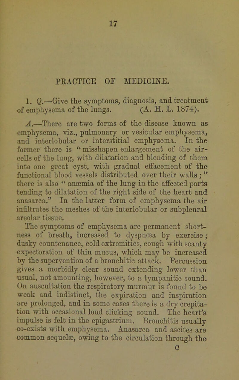 PEACTICE OE MEDICINE. 1. Q.—Give the symptoms, diagnosis, and treatment of emphysema of the lungs. (A. H. L. 1874). A.—^There are two forms of tho disease known as emphysema, viz., pulmonary or vesicular emphysema, and interlobular or interstitial emphysema. In the former there is “ misshapen enlargement of the air- cells of the lung, with dilatation and blending of them into one great cyst, with gradual effacement of tho functional blood vessels distributed over their walls; ” there is also “ anaemia of the lung in the affected parts tending to dilatation of the right side of the heart and anasarca.” In the latter form of emphysema the air infiltrates the meshes of the interlobular or subpleural areolar tissue. The symptoms of emphysema are permanent short- ness of breath, increased to dyspnoea by exorcise; dusky countenance, cold extremities, cough with scanty expectoration of thin mucus, which may be increased by the supervention of a bronchitic attack. Percussion gives a morbidly clear sound extending lower than usual, not amounting, however, to a tympanitic sound. On auscultation tho respiratory murmur is found to bo weak and indistinct, the expiration and inspiration are prolonged, and in some cases there is a dry crepita- tion with occasional loud clicking sound. The heart’s impulse is felt in the epigastrium. Bronchitis usually co-exists with emphysema. Anasarca and ascites are common sequelae, owing to the circulation through tho C