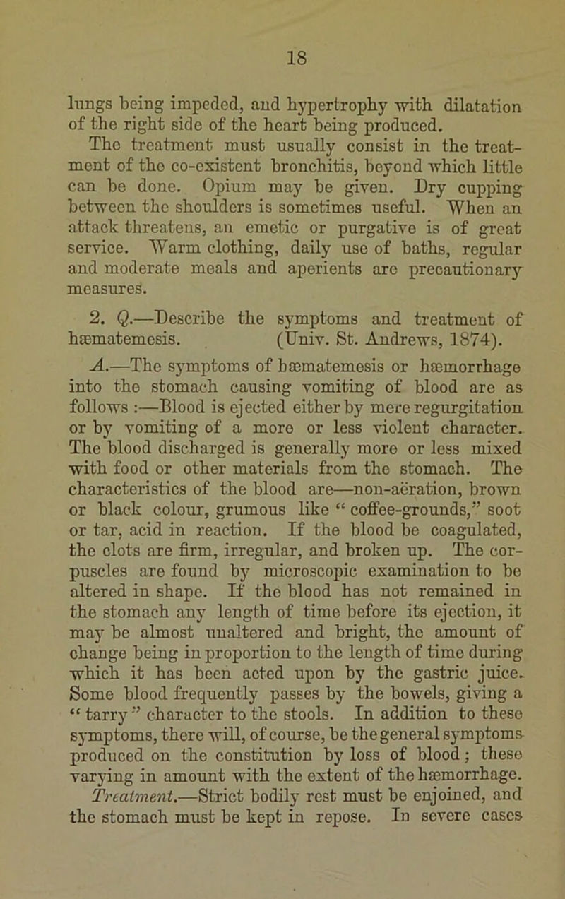 lungs being impeded, and hypertrophy mth dilatation of the right side of the heart being produced. The treatment must usually consist in the treat- ment of tho co-existent bronchitis, beyond which little can bo done. Opium may be given. Dry cupping between the shoulders is sometimes useful. When an attack threatens, an emetic or purgative is of great service. AVarm clothing, daily use of baths, regular and moderate meals and aperients are precautionary measured. 2. Q.—Describe the sj^mptoms and treatment of hmmatemesis. (Univ. St. Andrews, 1874). A.—The symptoms of haematemosis or hmmorrhage into the stomach causing vomiting of blood are as follows :—Blood is ejected either by mere regurgitation or by vomiting of a more or less violent character. The blood discharged is generallj^ more or less mixed with food or other materials from the stomach. The characteristics of the blood are—non-aeration, brown or black colour, grumous like “ coffee-grounds,” soot or tar, acid in reaction. If the blood be coagulated, the clots are firm, irregular, and broken up. The cor- puscles are found by microscopic examination to be altered in shape. If the blood has not remained in the stomach any length of time before its ejection, it may be almost unaltered and bright, the amount of change being in proportion to the length of time during which it has been acted upon by tho gastric juice- Some blood frequently passes by the bowels, giving a “ tarry ” character to the stools. In addition to these S3Tnptoms, there will, of course, be the general sj'mptoms produced on the constitution by loss of blood; these varying in amount with the extent of the hmmorrhage. Treatment.—Strict bodily rest must be enjoined, and the stomach must be kept in repose. In severe cases