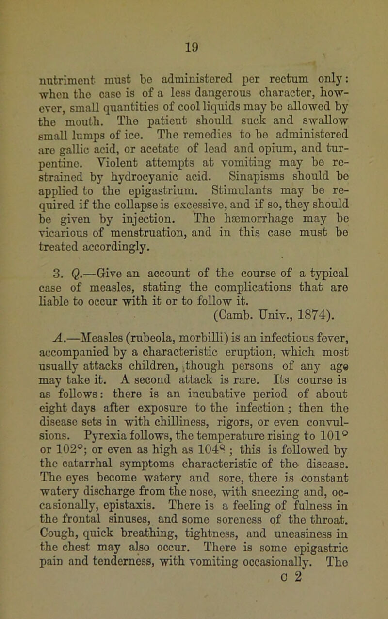 nutriment must be administered per rectum only: when the case is of a less dangerous character, ho-w- ever, small quantities of cool liquids may bo allowed by the mouth. The patient should suck and swallow small lumps of ice. The remedies to bo administered are gallic acid, or acetate of load and opium, and tur- pentine. Violent attempts at vomiting may be re- strained by hydrocyanic acid. Sinapisms should bo applied to the epigastrium. Stimulants may be re- quired if the coUapse is excessive, and if so, they should be given by injection. The hasmorrhage may be vicarious of menstruation, and in this case must be treated accordingly. 3. Q.—Give an account of the course of a typical case of measles, stating the complications that are liable to occur with it or to follow it. (Camb. TJniv., 1874). A.—ileasles (rubeola, morbiUi) is an infectious fever, accompanied by a characteristic eruption, which most usually attacks children, ^though persons of any age may take it. A second attack is rare. Its course is as follows: there is an incubative period of about eight days after exposure to the infection; then the disease sots in with chilliness, rigors, or even convul- sions. Pyrexia follows, the temperature rising to 101® or 102®; or even as high as 1048 ; this is followed by the catarrhal symptoms characteristic of the disease. The eyes become watery and sore, there is constant watery discharge from the nose, with sneezing and, oc- casionally, epistaxis. There is a feeling of fulness in the frontal sinuses, and some soreness of the throat. Cough, quick breathing, tightness, and uneasiness in the chest may also occur. There is some epigastric pain and tenderness, with vomiting occasionally. The C 2