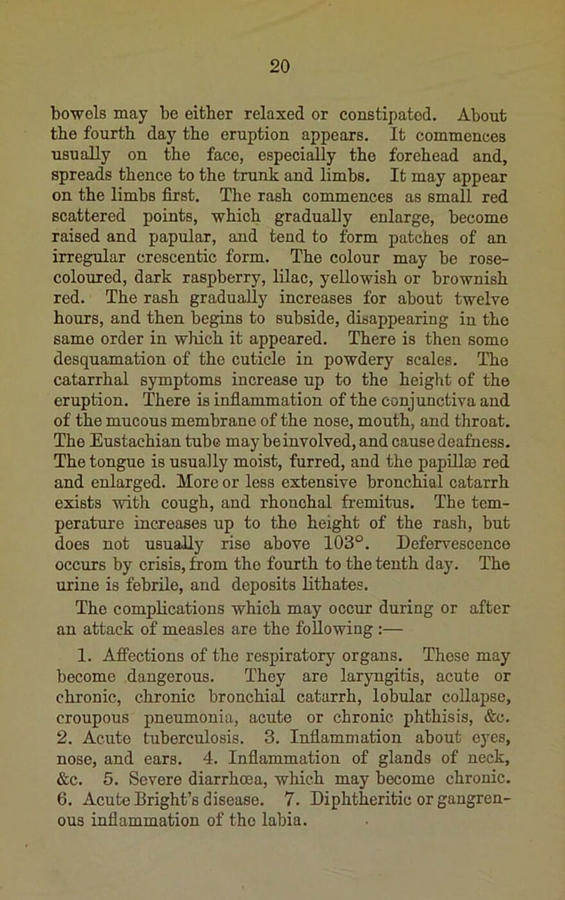 bowels may be either relaxed or constipated. About the fourth day the eruption appears. It commences usually on the face, especi^ly the forehead and, spreads thence to the trunk and limbs. It may appear on the limbs first. The rash commences as small red scattered points, which gradually enlarge, become raised and papular, and tend to form patches of an irregular crescentic form. The colour may be rose- coloured, dark raspberry, lilac, yellowish or brownish red. The rash gradually increases for about twelve hours, and then begins to subside, disappearing in the same order in which it appeared. There is then some desquamation of the cuticle in powdery scales. ITie catarrhal symptoms increase up to the height of the eruption. There is infiammation of the conjunctiva and of the mucous membrane of the nose, mouth, and throat. The Eustachian tube may be involved, and cause deafness. The tongue is usually moist, furred, and the papillae red and enlarged. More or less extensive bronchial catarrh exists ■with cough, and rhonchal fremitus. The tem- perature increases up to the height of the rash, but does not usually rise above 103°. Defervescence occurs by crisis, from the fourth to the tenth day. The urine is febrile, and deposits lithates. The complications which may occur during or after an attack of measles are the following :— 1. Affections of the respiratory organs. Those may become dangerous. They are laryngitis, acute or chronic, chronic bronchial catarrh, lobular collapse, croupous pneumonia, acute or chronic phthisis, &c. 2. Acute tuberculosis. 3. Inflammation about eyes, nose, and ears. 4. Inflammation of glands of neck, &c. 5. Severe diarrhoea, which may become chronic. 6. Acute Bright’s disease. 7. Diphtheritic or gangren- ous inflammation of the labia.