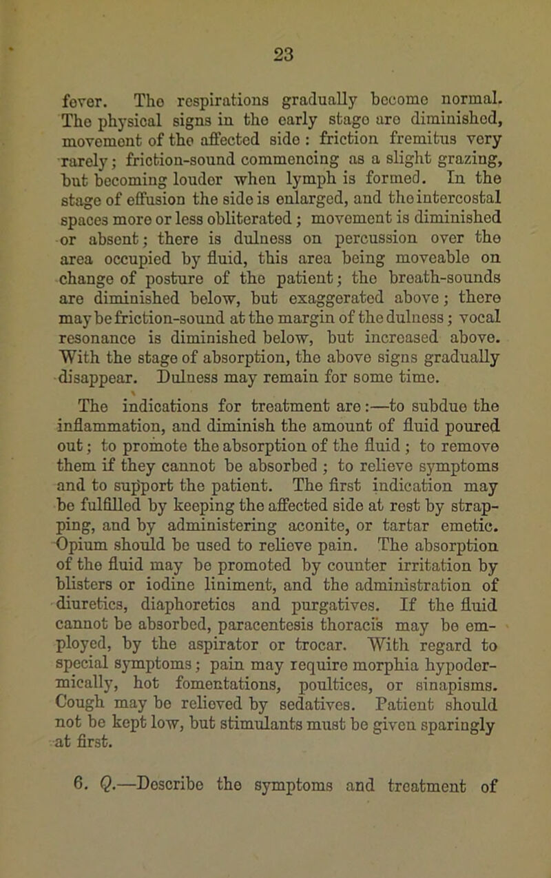 fover. Tho respirations gradually become normal. The physical signs in tho early stage are diminished, movement of tho affected side : friction fremitus very rarely; friction-sound commencing as a slight grazing, but becoming louder when lymph is formed. In the stage of effusion the side is enlarged, and tho intercostal spaces more or less obliterated; movement is diminished or absent; there is dulness on percussion over the area occupied by fluid, this area being moveable on change of posture of the patient; tho breath-sounds are diminished below, but exaggerated above; there may be friction-sound at tho margin of the dulness; vocal resonance is diminished below, but increased above. With the stage of absorption, tho above signs gradually disappear. Dulness may remain for some time. The indications for treatment are:—to subdue the inflammation, and diminish the amount of fluid poured out; to promote the absorption of the fluid ; to remove them if they cannot be absorbed ; to relieve symptoms and to support the patient. The first indication may bo fulfilled by keeping the affected side at rest by strap- ping, and by administering aconite, or tartar emetic. Opium should be used to relieve pain. The absorption of the fluid may be promoted by counter irritation by blisters or iodine liniment, and the administration of diuretics, diaphoretics and purgatives. If the fluid cannot be absorbed, paracentesis thoracis may bo em- ployed, by the aspirator or trocar. With regard to special symptoms; pain may require morphia hypoder- mically, hot fomentations, poultices, or sinapisms. Cough may bo relieved by sedatives. Patient should not be kept low, but stimulants must be given sparingly at first. 6. Q.—Describe the symptoms and treatment of