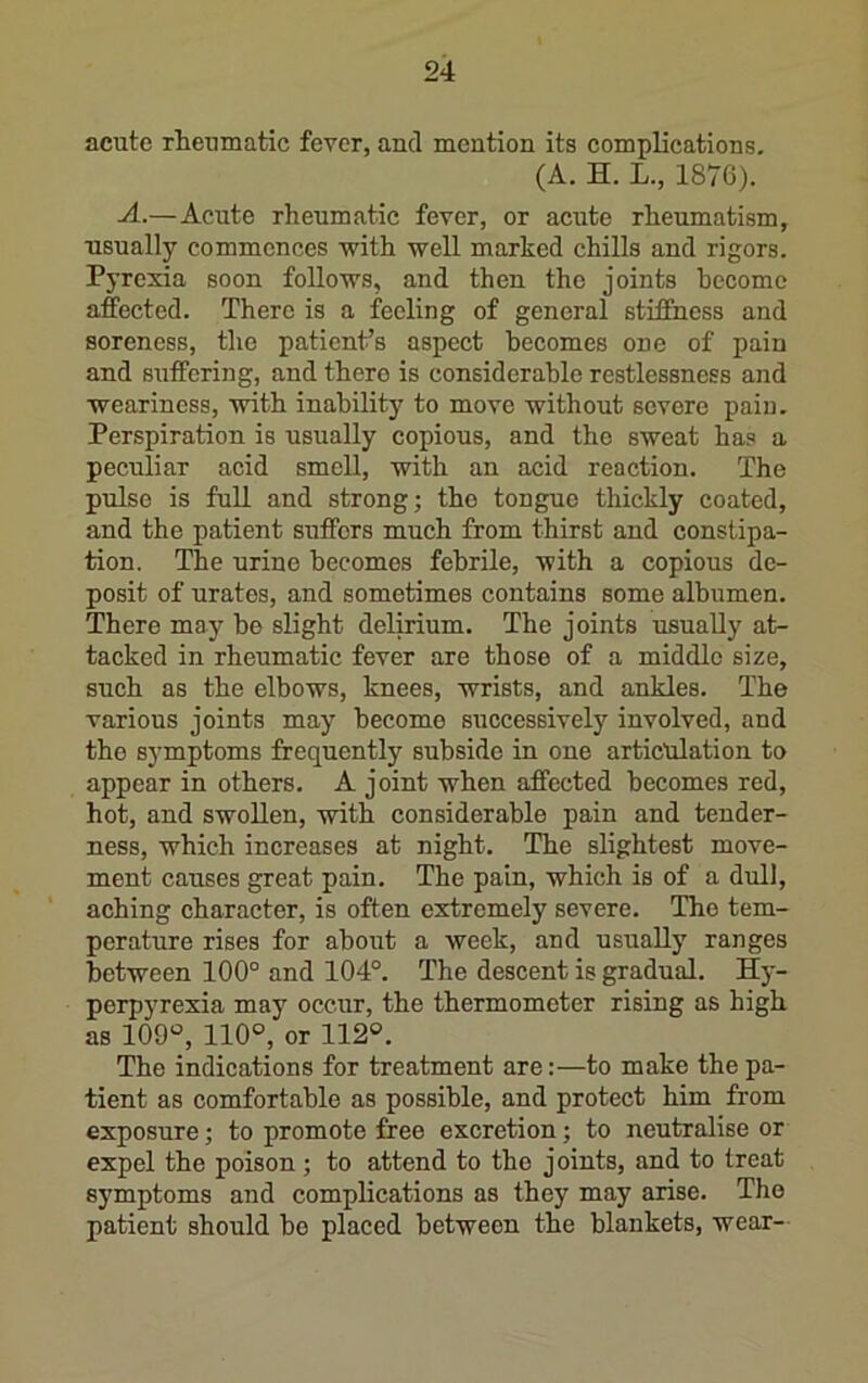 acute rheumatic fever, and mention its complications. (A. H. L., 187G). —Acute rheumatic fever, or acute rheumatism, usually commences with well marked chills and rigors. Pyrexia soon follows, and then the joints hecomc affected. There is a feeling of general stiffness and soreness, the patient’s aspect becomes one of pain and suffering, and there is considerable restlessness and weariness, with inability to move without severe pain. Perspiration is usually copious, and tho sweat has a peculiar acid smell, with an acid reaction. The pulse is full and strong; tho tongue thickly coated, and the patient suffers much from thirst and constipa- tion. The urine becomes febrile, with a copious de- posit of urates, and sometimes contains some albumen. There may be slight delirium. The joints usually at- tacked in rheumatic fever are those of a middle size, such as the elbows, knees, wrists, and ankles. The various joints may become successively involved, and tho symptoms frequently subside in one articulation to appear in others. A joint when affected becomes red, hot, and swollen, with considerable pain and tender- ness, which increases at night. The slightest move- ment causes great pain. The pain, which is of a dull, aching character, is often extremely severe. Tho tem- perature rises for about a week, and usually ranges between 100° and 104°. The descent is gradual. Hj-- perpyrexia may occur, the thermometer rising as high as 109, 110®, or 112®. The indications for treatment are:—to make the pa- tient as comfortable as possible, and protect him from exposure; to promote free excretion; to neutralise or expel the poison; to attend to tho joints, and to treat symptoms and complications as they may arise. The patient should bo placed between the blankets, wear-