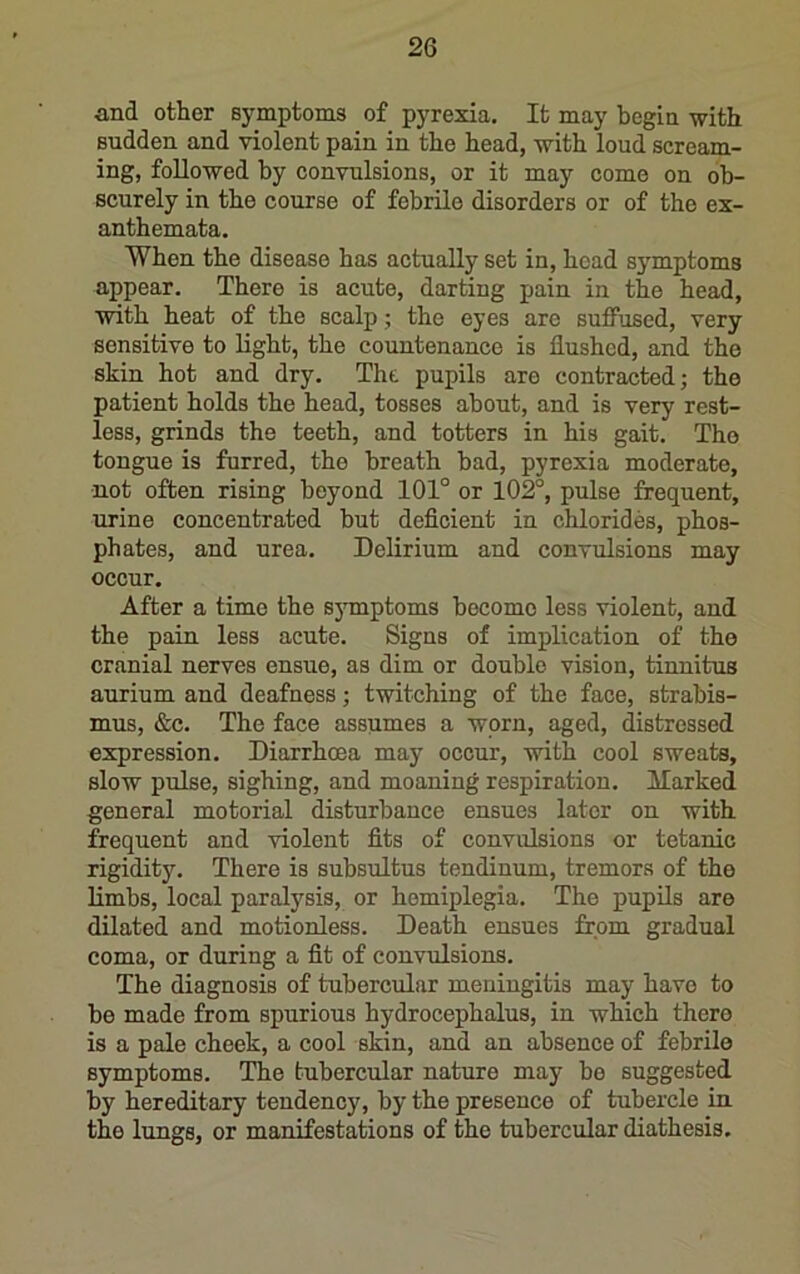and other symptoms of pyrexia. It may begin with sudden and violent pain in the head, with loud scream- ing, followed by convulsions, or it may come on ob- scurely in the course of febrile disorders or of the ex- anthemata. When the disease has actually set in, head symptoms appear. There is acute, darting pain in the head, with heat of the scalp; the eyes are suffused, very sensitive to light, the countenance is flushed, and the skin hot and dry. Tht pupils are contracted; the patient holds the head, tosses about, and is very rest- less, grinds the teeth, and totters in his gait. Tho tongue is furred, the breath bad, pyrexia moderate, not often rising beyond 101° or 102°, pulse frequent, urine concentrated but deficient in chlorides, phos- phates, and urea. Delirium and convulsions may occur. After a time the sjTnptoms become less violent, and the pain less acute. Signs of implication of the cranial nerves ensue, as dim or double vision, tinnitus aurium and deafness; twitching of the face, strabis- mus, &c. The face assumes a worn, aged, distressed expression. Diarrhoea may occur, with cool sweats, slow pulse, sighing, and moaning respiration. Harked general motorial disturbance ensues later on with frequent and violent fits of convulsions or tetanic rigidity. There is subsultus tendinum, tremors of the limbs, local paralysis, or hemiplegia. The pupils are dilated and motionless. Death ensues from gradual coma, or during a fit of convulsions. The diagnosis of tubercular meningitis may have to bo made from spurious hydrocephalus, in which there is a pale cheek, a cool skin, and an absence of febrile symptoms. The tubercular nature may bo suggested by hereditary tendency, by the presence of tubercle in the lungs, or manifestations of the tubercular diathesis.