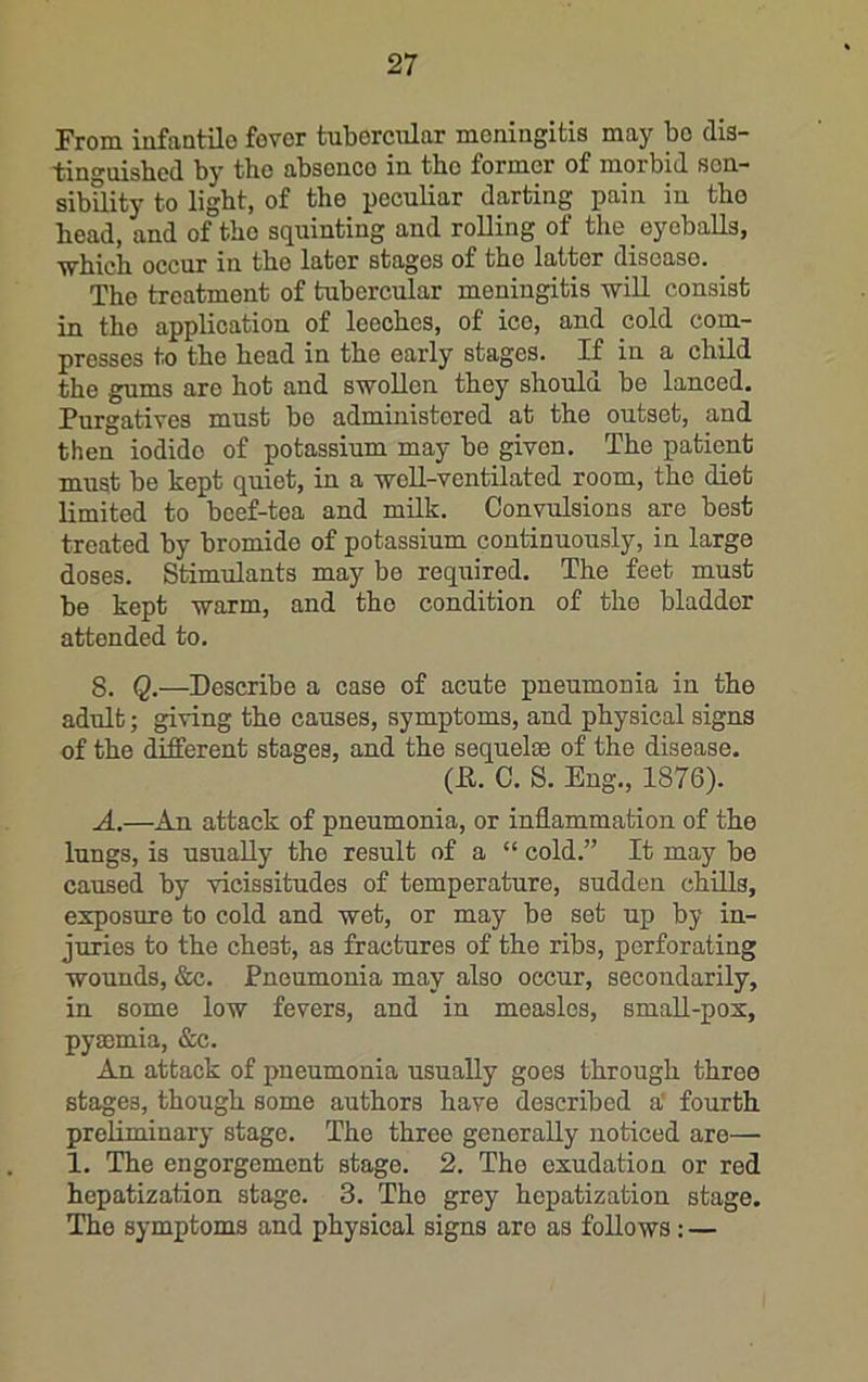 From infaatilo fovor tubercular moningitis may bo dia- tinguisbed by the absence in the former of morbid son- sibUity to light, of the peculiar darting pain in the head, and of the squinting and rolling of the _ eyeballs, which occur in the later stages of the latter disease. The treatment of tubercular meningitis wiU consist in tho application of leeches, of ice, and cold com- presses to the head in the early stages. If in a child the gums are hot and swollen they should be lanced. Purgatives must bo administered at the outset, and then iodide of potassium may be given. The patient must be kept quiet, in a well-ventilated room, the diet limited to beef-tea and milk. Convulsions are best treated by bromide of potassium continuously, in large doses. Stimulants may be required. The feet must be kept warm, and the condition of the bladder attended to. 8. Q.—Describe a case of acute pneumonia in the adult; giving the causes, symptoms, and physical signs of the different stages, and the sequelae of the disease. (P. C. S. Eng., 1876). A.—An attack of pneumonia, or inflammation of the lungs, is usually the result of a “ cold.” It may be caused by vicissitudes of temperature, sudden chills, exposure to cold and wet, or may be set up by in- juries to the chest, as fractures of the ribs, perforating wounds, &c. Pneumonia may also occur, secondarily, in some low fevers, and in measles, small-pox, pyajmia, &c. An attack of pneumonia usually goes through three stages, though some authors have described a' fourth preliminary stage. The three generally noticed are— 1. The engorgement stage. 2. The exudation or red hepatization stage. 3. Tho grey hepatization stage. The symptoms and physical signs are as follows: —