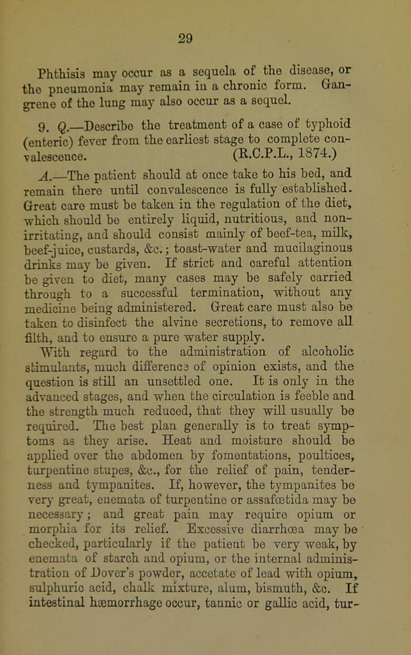 Phthisis msy occur as a sequela of the disease, or tho pneumonia may remain in a chronic form. Gan- grene of tho lung may also occur as a sequel. 9. Q, Describe tho treatment of a case of typhoid (enteric) fever from the earliest stage to complete con- valescence. (R.C.P.L., 1874.) A.—The patient should at once take to his bed, and remain there until convalescence is fully established. Great care must bo taken in the regulation of the diet, which should be entirely liquid, nutritious, and non- irritating, and should consist mainly of beef-tea, milk, beef-juice, custards, &c.; toast-water and mucilaginous drinks may be given. If strict and careful attention be given to diet, many cases may be safely carried through to a successful termination, without any medioino being administered. Great care must also be taken to disinfect the alvine secretions, to remove all filth, and to ensure a pure water supply. With regard to the administration of alcoholic stimulants, much difference of opinion exists, and the question is still an unsettled one. It is only in the advanced stages, and when the circulation is feeble and the strength much reduced, that they will usually be required. The best plan generally is to treat symp- toms as they arise. Heat and moisture should be applied over tho abdomen by fomentations, poultices, turpentine stupes, &c., for the relief of pain, tender- ness and tympanites. If, however, the tympanites be very great, enemata of turpentine or assafoetida may bo necessary; and great pain may require opium or morphia for its relief. Excessive diarrhoea may be checked, particularly if the patient bo very weak, by enemata of starch and opium, or tho internal adminis- tration of Dover’s powder, accetate of lead with opium, sulphuric acid, chalk mixture, alum, bismuth, &c. If intestinal hoemorrhage occur, tannic or gallic acid, tur-