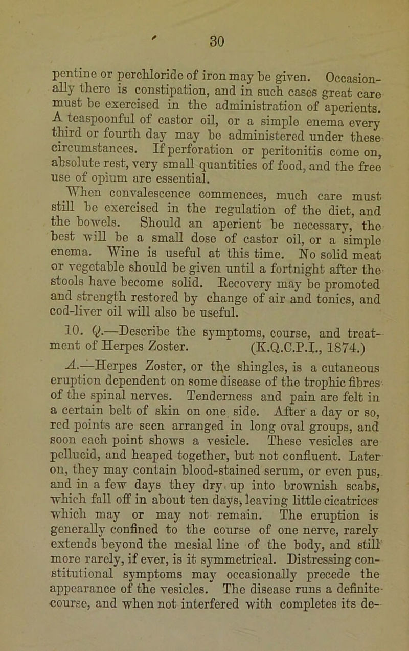 pcntine or porcUoride of iron may be given. Occasion- ally there is constipation, and in such cases great care must be exercised in the administration of aperients. A teasj)oonful of castor oil, or a simple enema every third or fourth day may be administered under these circumstances. If perforation or peritonitis come on, absolute rest, very small quantities of food, and the free use of opium are essential. When convalescence commences, much care must still be exercised in the regulation of the diet, and the bowels. Should an aperient be necessary, the best wiU be a small dose of castor oil, or a simple enema. Wine is useful at this time. No solid meat or vegetable should be given until a fortnight after the stools have become solid. Necovery may be promoted and strength restored by change of air and tonics, and cod-liver oil -will also be useful. 10. —Describe the symptoms, course, and treat- ment of Herpes Zoster. (K.Q.C.P.I., 1874.) A.—Herpes Zoster, or the shingles, is a cutaneous eruption dependent on some disease of the trophic fibres of the spinal nerves. Tenderness and pain are felt in a certain belt of skin on one side. After a day or so, red points are seen arranged in long oval groups, and soon each point shows a vesicle. These vesicles are pellucid, and heaped together, but not confluent. Later on, they may contain blood-stained serum, or even pus, and in a few days they dry. up into brownish scabs, which fall off in about ten daysj leaving little cicatrices which may or may not remain. The eruption is generally confined to the course of one nerve, rarely extends beyond the mesial line of the body, and still more rarely, if ever, is it symmetrical. Distressing con- stitutional symptoms may occasionally precede the appearance of the vesicles. The disease runs a definite- course, and when not interfered with completes its de-