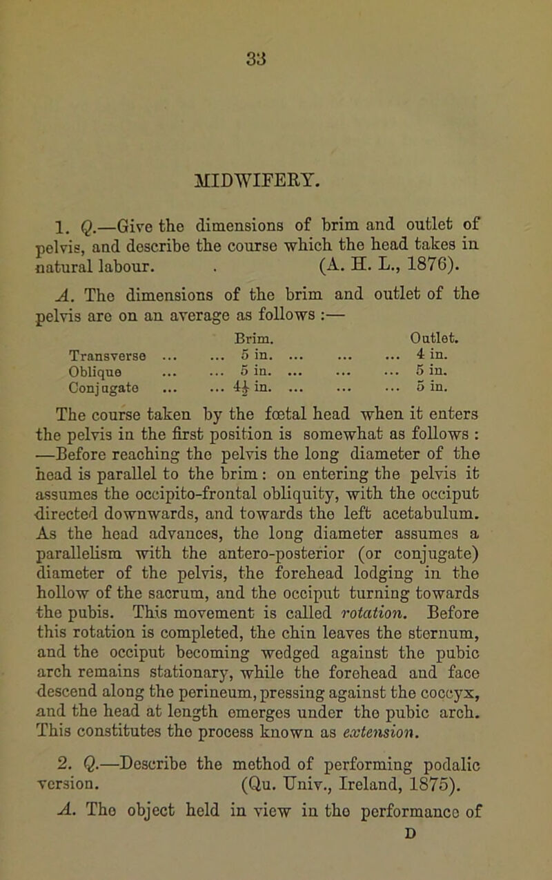 MIDWIFERY. 1, —Give the dimensions of brim and outlet of pelvis, and describe the course which the head takes in natural labour. . (A. H. L., 1876). A. The dimensions of the brim and outlet of the pelvis arc on an average as follows :— Brim. Outlet. Transverse 5 in. ... 4 in. Oblique ... ... 5 in. ... ... ... 5 in. Conjugate ... ... 4^ in. ... ... ... 5 in. The course taken by the foetal head when it enters the pelvis in the first position is somewhat as follows : —Before reaching the pelvis the long diameter of the head is parallel to the brim: on entering the pelvis it assumes the occipito-frontal obliquity, with the occiput directed downwards, and towards the left acetabulum. As the head advances, the long diameter assumes a parallelism with the antero-posterior (or conjugate) diameter of the pelvis, the forehead lodging in the hollow of the sacrum, and the occiput turning towards the pubis. This movement is called rotation. Before this rotation is completed, the chin leaves the sternum, and the occiput becoming wedged against the pubic arch remains stationary, while the forehead and face descend along the perineum, pressing against the coccyx, and the head at length emerges under the pubic arch. This constitutes the process known as extension. 2. Q.—Describe the method of performing podalic version. (Qu. Univ., Ireland, 1875). A. The object held in view in tho performance of D