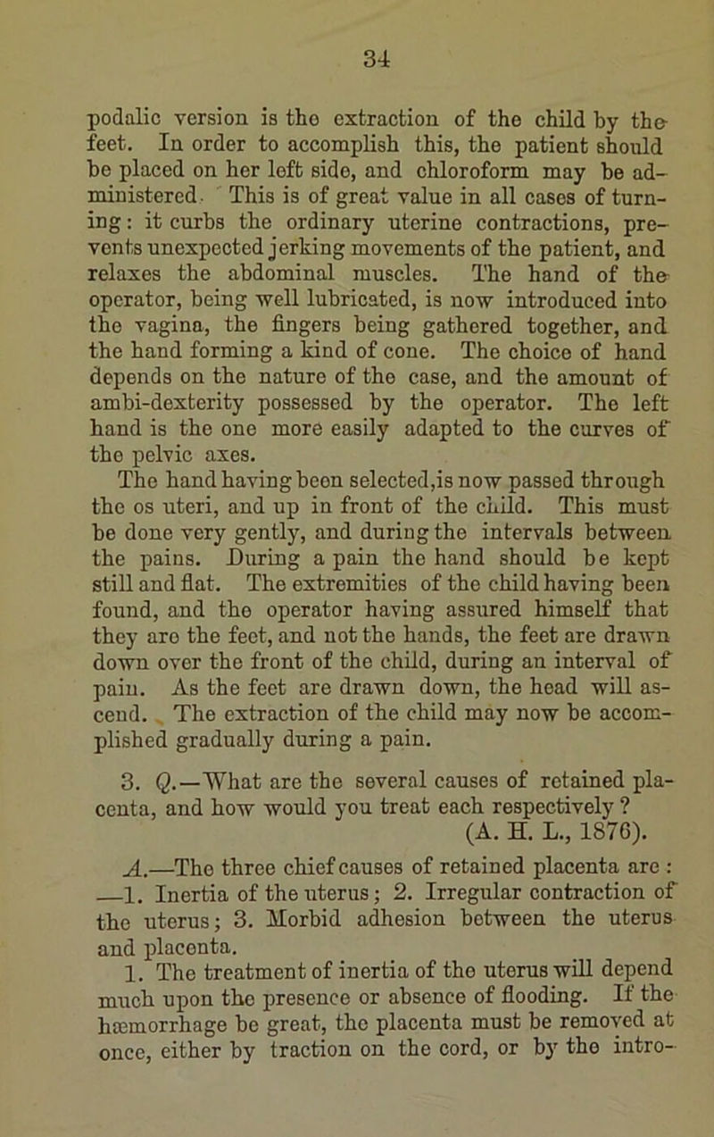 podalic version is tlio extraction of the child by the- feet. In order to accomplish this, the patient should be placed on her left side, and chloroform may be ad- miuistered. This is of great value in all cases of turn- ing : it curbs the ordinary uterine contractions, pre- vents unexpected jerking movements of the patient, and relaxes the abdominal muscles. The hand of the- operator, being well lubricated, is now introduced into the vagina, the fingers being gathered together, and the hand forming a kind of cone. The choice of hand depends on the nature of the case, and the amount of ambi-dexterity possessed by the operator. The left hand is the one more easily adapted to the curves of the pelvic axes. The hand having been selected,isnow passed through the os uteri, and up in front of the child. This must be done very gently, and during the intervals between the pains. During a pain the hand should be kept still and fiat. The extremities of the child having been found, and the operator having assured himself that they are the feet, and uot the hands, the feet are drawn down over the front of the child, during an interval of pain. As the feet are drawn down, the head will as- cend. The extraction of the child may now be accom- plished gradually during a pain. 3. Q,—What are the several causes of retained pla- centa, and how woxild you treat each respectively ? (A. H. L., 1876). A.—The three chief causes of retained placenta are : 1, Inertia of the uterus; 2. Irregular contraction of the uterus; 3. Morbid adhesion between the uterus and placenta. 1. The treatment of inertia of the uterus will depend much upon the presence or absence of fiooding. If the hcemorrhage be great, the placenta must be removed at once, either by traction on the cord, or bj' the intro-