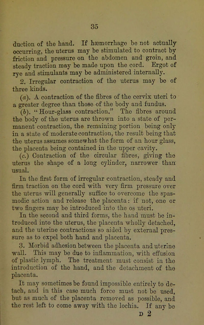 duction of the hand. If hajmorrhago be not actually occurring, tho uterus may be stimulated to contract by friction and pressure on the abdomen and groin, and steady traction may bo made upon the cord. Ergot of rye and stimulants may be administered internally. 2. Irregular contraction of the uterus may bo of three kinds. (а) . A contraction of the fibres of the cervix uteri to a greater degree than those of the body and fundus. (б) . “ Hour-glass contraction.” Tho fibres around the body of the uterus are thrown into a state of per- manent contraction, the remaining portion being only in a state of moderate contraction, the result being that the uterus assumes somewhat the form of an hour glass, the placenta being contained in the upper cavit3\ (c.) Contraction of the circular fibres, giving tho uterus the shape of a long cylinder, narrower than usual. In the first form of irregular contraction, steady and firm traction on the cord with very firm pressure over the uterus will generally suffice to overcome the spas- modic action and release the placenta: if not, one or two fingers may bo introduced into the os uteri. In the second and third forms, the hand must be in- troduced into the uterus, the placenta wholly detached, and the uterine contractions so aided by external pres- sure as to expel both hand and placenta. 3. ilorbid adhesion between the placenta and uterine wall. This may be due to inflammation, with effusion of plastic lymph. The treatment must consist in the introduction of tho hand, and the detachment of tho placenta. It may sometimes be found impossible entirely to de- tach, and in this case much force must not bo used, but as much of the placenta removed as possible, and the rest left to come away with the lochia. If any bo D 2