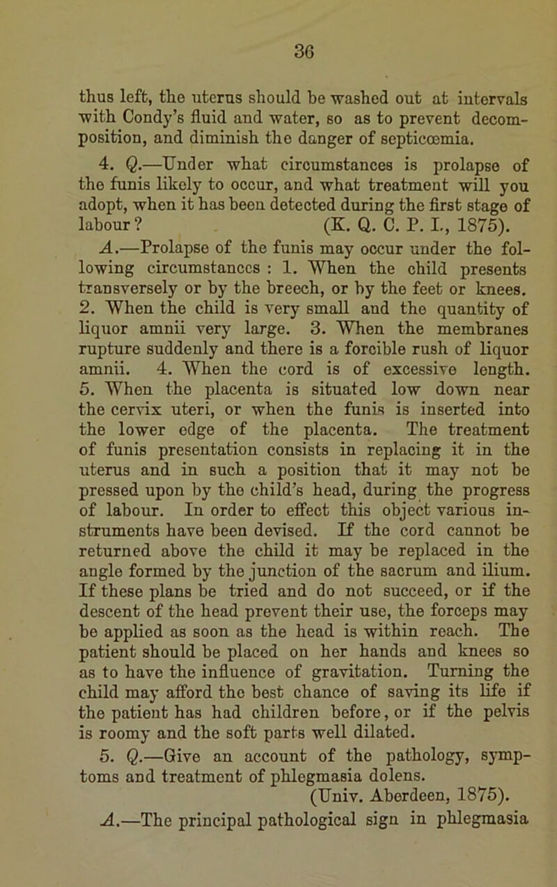 thus left, the uterus should be -washed out at intervals ■with Condy’s fluid and water, so as to prevent decom- position, and diminish the danger of septicoemia. 4. Q.—Under what circumstances is prolapse of the funis likely to occur, and what treatment will you adopt, when it has been detected during the first stage of labour? (K. Q. C. P. L, 1875). A,—Prolapse of the funis may occur under the fol- lowing circumstances : 1. When the child presents transversely or by the breech, or by the feet or knees. 2. When the child is very small and the quantity of liquor amnii very large. 3. When the membranes rupture suddenly and there is a forcible rush of liquor amnii. 4. When the cord is of excessive length. 5. When the placenta is situated low down near the cervix uteri, or when the funis is inserted into the lower edge of the placenta. The treatment of funis presentation consists in replacing it in the uterus and in such a position that it may not bo pressed upon by the child’s head, during the progress of labour. In order to effect this object various in- struments have been devised. If the cord cannot be returned above the child it may be replaced in the angle formed by the junction of the sacrum and ilium. If these plans be tried and do not succeed, or if the descent of the head prevent their use, the forceps may be applied as soon as the head is within reach. The patient should be placed on her hands and knees so as to have the influence of gravitation. Turning the child may afford the best chance of sa-ving its life if the patient has had children before, or if the pelvis is roomy and the soft parts well dilated. 5. Q.—Give an account of the pathology, symp- toms and treatment of phlegmasia dolens. (Univ. Aberdeen, 1875). A.—The principal pathological sign in phlegmasia