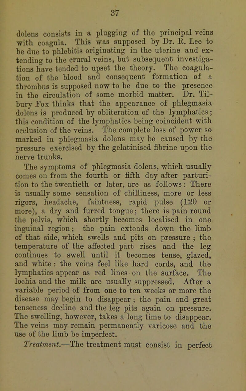 dolons consists in a plugging of tho principal veins with coagula. This was supposed by Dr. E. Lee to be duo to phlebitis origiuating iu tho uterine and ex- tending to the crural veins, but subsequent investiga- tions have tended to upset tho theory. Tho coagula- tion of the blood and consequent formation of a thrombus is supposed now to be due to the presence in tho circulation of some morbid matter. Dr. Til- bury Pox thinks that the appearance of phlegmasia dolens is produced by obliteration of the lymphatics; this condition of the lymphatics being coincident with occlusion of tho veins. Tho complete loss of power so marked iu phlegmasia dolons may be caused by the pressure exercised by the gelatinised fibrine upon the nerve trunks. The symptoms of phlegmasia dolens, which usually comes on from the fourth or fifth day after parturi- tion to the twentieth or later, are as follows: There is usually some sensation of chilliness, more or less rigors, headache, faintness, rapid pulse (120 or more), a dry and furred tongue; there is pain round the pelvis, which shortly becomes localised in one inguinal region; the pain extends down the limb of that side, which swells and pits on pressure ; tho temperature of the affected part rises and the leg continues to swell until it becomes tense, glazed, and white : the veins feel like hard cords, and the IjTnphatics appear as red lines on the surface. The lochia and tho milk are usuaUy suppressed. After a variable period of from one to ten weeks or more the disease may begin to disappear; tho pain and great tenseness decline and the leg pits again on pressure. The swelling, however, takes a long time to disappear. The veins may remain permanently varicose and tho use of the limb be imperfect. Treatment.—Tho treatment must consist in perfect