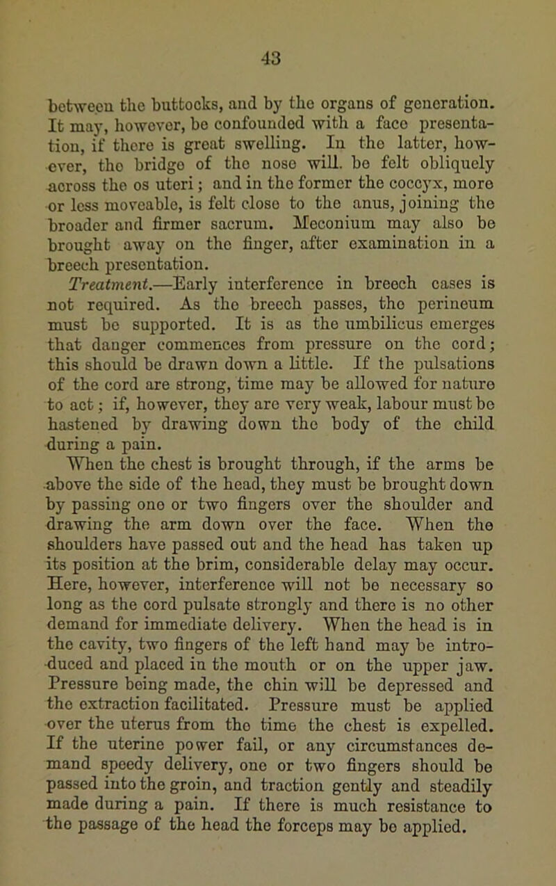 botwecu the buttocks, and by the organs of generation. It may, howovor, bo confounded with a face presenta- tion, if there is groat swelling. In the latter, how- ever, the bridge of the nose will, bo felt obliquely across the os uteri; and in the former the coccyx, more or less moveable, is felt close to the anus, joining the broader and firmer sacrum. Meconium may also be brought away on the finger, after examination in a breech presentation. Treatment.—Early interference in breech cases is not required. As the breech passes, the perineum must bo supported. It is as the umbilicus emerges that danger commences from pressure on the cord; this should be drawn down a little. If the pulsations of the cord are strong, time may be allowed for nature to act; if, however, they are very weak, labour must bo hastened by drawing down the body of the child during a pain. When the chest is brought through, if the arms be above the side of the head, they must be brought down by passing one or two fingers over the shoulder and drawing the arm down over the face. When the shoulders have passed out and the head has taken up its position at the brim, considerable delay may occur. Here, however, interference will not bo necessary so long as the cord pulsate strongly and there is no other demand for immediate delivery. When the head is in the cavity, two fingers of the left hand may be intro- duced and placed in the mouth or on the upper jaw. Pressure being made, the chin will be depressed and the extraction facilitated. Pressure must be applied over the uterus from the time the chest is expelled. If the uterine power fail, or any circumstances de- mand speedy delivery, one or two fingers should be passed into the groin, and traction gently and steadily made during a pain. If there is much resistance to the passage of the head the forceps may be applied.
