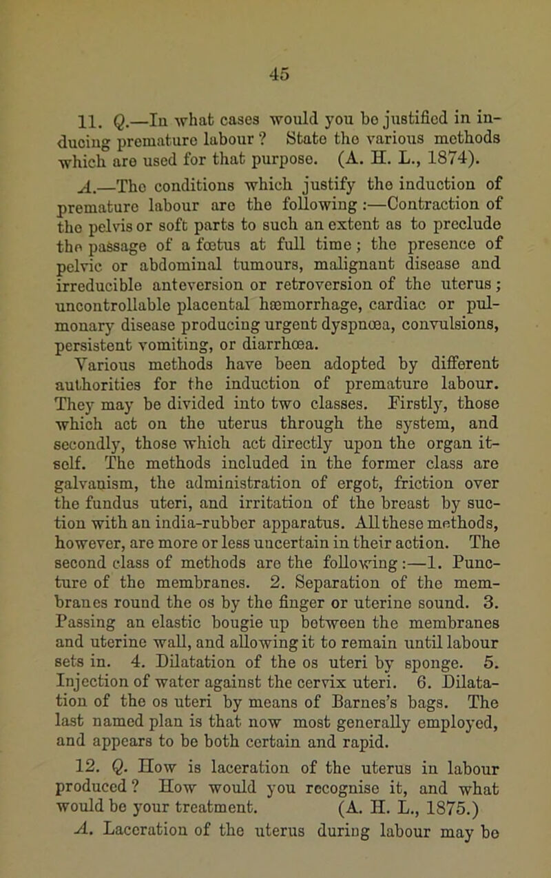 11. Q,—In -svhat cases would you bo justified in in- ducing premature labour ? State the various methods which are used for that purpose. (A. H. L., 1874). The conditions which justify the induction of premature labour are the following;—Contraction of the pelvis or soft parts to such an extent as to preclude the passage of a foetus at full time; the presence of pelvic or abdominal tumours, malignant disease and irreducible anteversion or retroversion of the uterus; uncontrollable placental haemorrhage, cardiac or pul- monary disease producing urgent dyspnoea, convulsions, persistent vomiting, or diarrhoea. Various methods have been adopted by different authorities for the induction of premature labour. They may be divided into two classes. Firstly, those which act on the uterus through the system, and secondly, those which act directly upon the organ it- self. The methods included in the former class are galvanism, the administration of ergot, friction over the fundus uteri, and irritation of the breast by suc- tion with an india-rubber apparatus. All these methods, however, are more or less uncertain in their action. The second class of methods are the following:—1. Punc- ture of the membranes. 2. Separation of the mem- branes round the os by the finger or uterine sound. 3. Passing an elastic bougie up between the membranes and uterine wall, and allowing it to remain until labour sets in. 4. Dilatation of the os uteri by sponge. 5. Injection of water against the cervix uteri. 6. Dilata- tion of the os uteri by means of Barnes’s bags. The last named plan is that now most generally employed, and appears to be both certain and rapid. 12. Q. IIow is laceration of the uterus in labour produced ? How would you recognise it, and what would be your treatment. (A. H. L., 1875.) A. Laceration of the uterus during labour may bo