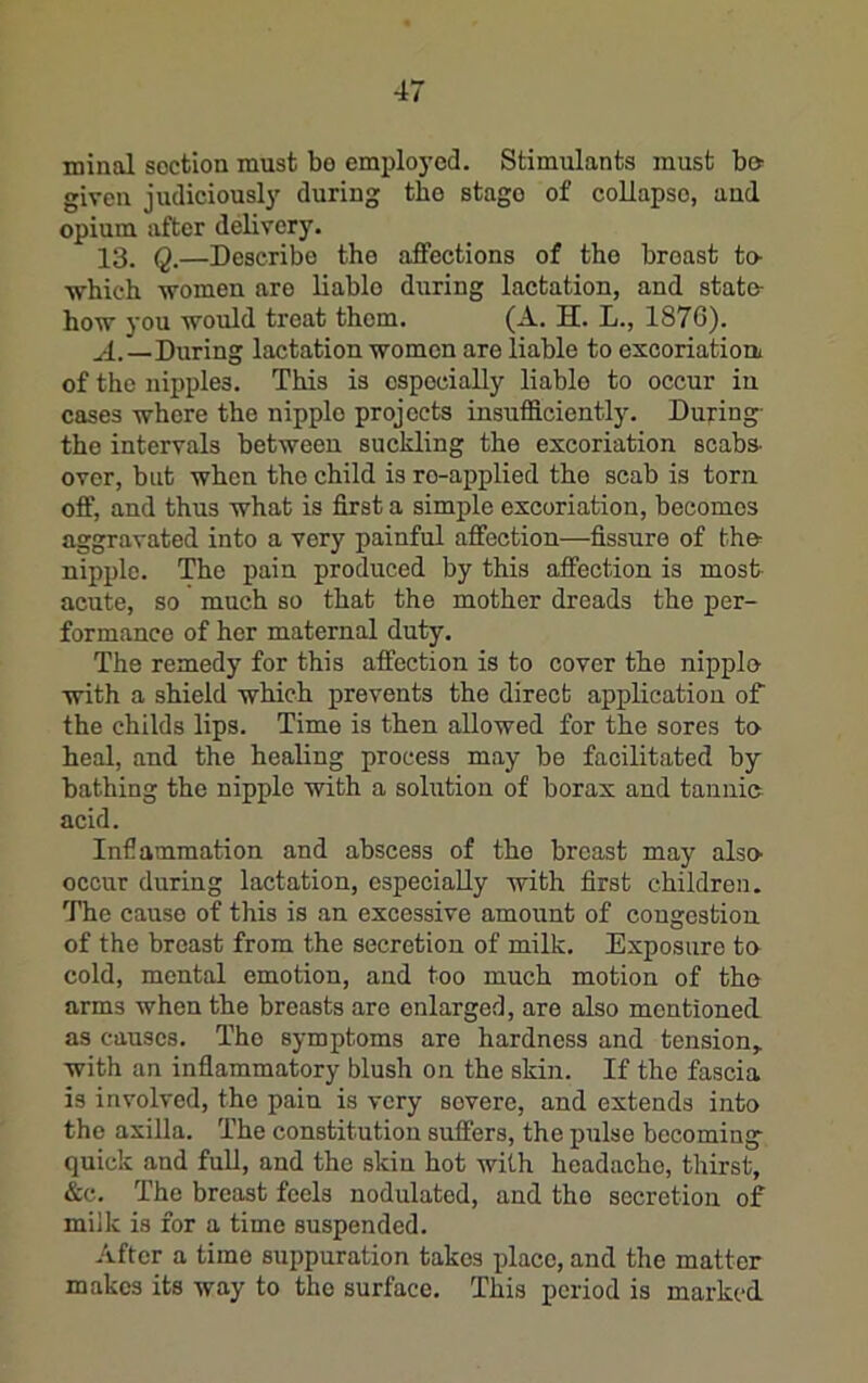 minal section must bo employed. Stimulants must bo given judiciously during the stage of collapse, and opium after delivery. 13. Q.—Describe the affections of the breast to- ■which women are liable during lactation, and state- how you would treat them. (A. H. L., 187C). A.—During lactation women are liable to excoriatioa of the nipples. This is especially liable to occur in cases where the nipple projects insufficiently. During- the intervals between suckling the excoriatien scabs- over, but when the child is re-applied the scab is torn off, and thus what is first a simple excoriation, becomes aggravated into a very painful affection—fissure of the- nipple. The pain produced by this affection is most- acute, so much so that the mother dreads the per- formance of her maternal duty. The remedy for this affection is to cover the nipple with a shield which prevents the direct application of the childs lips. Time is then allowed for the sores to heal, and the healing process may be facilitated by- bathing the nipple with a solution of borax and tannic acid. Infiammation and abscess of the breast may alse occur during lactation, especially -with first children. The cause of this is an excessive amount of congestion of the breast from the secretion of milk. Exposure to cold, mental emotion, and too much motion of the arms when the breasts are enlarged, are also mentioned as causes. The symptoms are hardness and tension,, with an infiammatory blush on the skin. If the fascia is involved, the pain is very severe, and extends into the axilla. The constitution snffers, the pulse becoming quick and full, and the skin hot with headache, thirst, &c. The breast feels nodulated, and the secretion of milk is for a time suspended. After a time suppuration takes place, and the matter makes its way to the surface. This period is marked