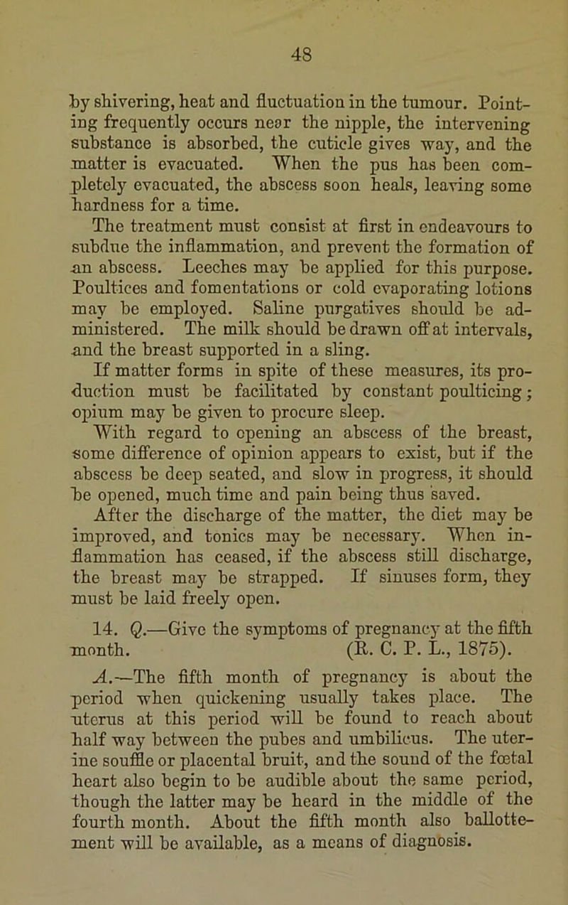 by shivering, heat and fluctuation in the tumour. Point- ing frequently occurs near the nipple, the intervening substance is absorbed, the cuticle gives way, and the matter is evacuated. When the pus has been com- pletely evacuated, the abscess soon heals, leaving some hardness for a time. The treatment must consist at first in endeavours to subdue the inflammation, and prevent the formation of un abscess. Leeches may be applied for this purpose. Poultices and fomentations or cold evaporating lotions may be employed. Saline purgatives should be ad- ministered. The milk should be drawn off at intervals, and the breast supported in a sling. If matter forms in spite of these measures, its pro- duction must be facilitated by constant poulticing; opium may be given to procure sleep. With regard to opening an abscess of the breast, some difference of opinion appears to exist, but if the abscess be deep seated, and slow in progress, it should be opened, much time and pain being thus saved. After the discharge of the matter, the diet may be improved, and tonics may be necessary. When in- flammation has ceased, if the abscess still discharge, the breast may be strapped. If sinuses form, they must be laid freely open. 14. Q.—Give the symptoms of pregnancy at the fifth month, (P. C. P. L., 1875). A.—The fifth month of pregnancy is about the period when qnickening usually takes j)lace. The ntcrus at this period wiU be found to reach about half way between the pubes and umbilicus. The uter- ine souffle or placental bruit, and the sound of the foetal heart also begin to be audible about the same period, though the latter may be heard in the middle of the fourth month. About the fifth month also ballotte- ment will bo available, as a means of diagnosis.
