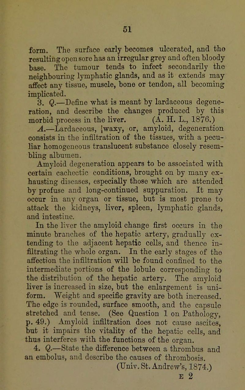 form. The surface early becomes ulcerated, and the resulting open sore has an irregular grey and often bloody base. The tumour tends to infect secondarily the neighbouring lymphatic glands, and as it extends may affect any tissue, muscle, bone or tendon, all becoming implicated. 3. Q,—Define what is meant by lardaceous degene- ration, and describe the changes produced by this morbid process in the liver. (A. H. L., 1876.) A.—Lardaceous, [waxy, or, amyloid, degeneration consists in the infiltration of the tissues, with a pecu- liar homogeneous translucent substance closely resem- bling albumen. Amyloid degeneration appears to be associated with certain cachectic conditions, brought on by many ex- hausting diseases, especially those which are attended by profuse and long-continued suppuration. It may occur in any organ or tissue, but is most prone to attack the kidneys, liver, spleen, lymphatic glands, and intestine. In the liver the amyloid change first occurs in the minute branches of the hepatic artery, gradually ex- tending to the adjacent hepatic cells, and thence in- filtrating the whole organ. In the early stages of the affection the infiltration will be found confined to the intermediate portions of the lobule corresponding to the distribution of the hepatic artery. The amyloid liver is increased in size, but the enlargement is uni- form. Weight and specific gravity are both increased. The edge is rounded, surface smooth, and the capsule stretched and tense. (See Question 1 on Pathology, p. 49.) Amyloid infiltration does not cause ascites, but it impairs the vitality of the hepatic cells, and thus interferes with the functions of the organ. 4. Q.—State the difference between a thrombus and an embolus, and describe the causes of thrombosis. (Dniv. St. Andrew’s, 1874.) E 2