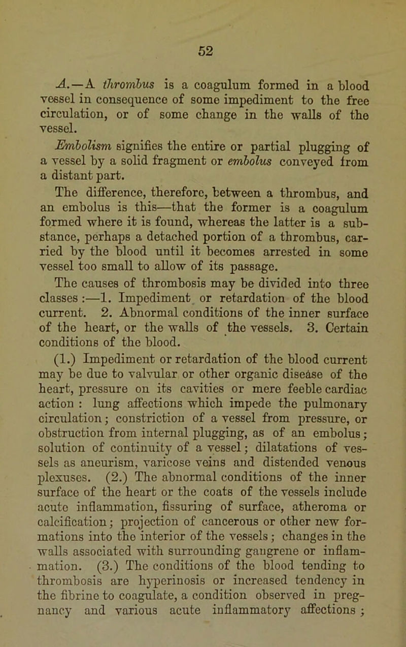 A.—A thrombus is a coagulum formed in a blood vessel in consequence of some impediment to the free circulation, or of some change in the walls of the vessel. Embolism signifies the entire or partial plugging of a vessel by a solid fragment or embolus conveyed from a distant part. The difference, therefore, between a thrombus, and an embolus is this—that the former is a coagulum formed where it is found, whereas the latter is a sub- stance, perhaps a detached portion of a thrombus, car- ried by the blood until it becomes arrested in some vessel too small to allow of its passage. The causes of thrombosis may be divided into three classes :—1. Impediment or retardation of the blood current. 2. Abnormal conditions of the inner surface of the heart, or the walls of the vessels. 3. Certain conditions of the blood. (1.) Impediment or retardation of the blood current may be due to valvular or other organic disease of the heart, pressure on its cavities or mere feeble cardiac action : lung affections which impede the pulmonary eirculation; constriction of a vessel from pressure, or obstruction from internal plugging, as of an embolus; solution of continuitj”^ of a vessel; dilatations of ves- sels as aneurism, varicose veins and distended venous plexuses. (2.) The abnormal conditions of the inner surface of the heart or the coats of the vessels include acute inflammation, Assuring of surface, atheroma or calcification; projection of cancerous or other new for- mations into the interior of the vessels; changes in the walls associated with surrounding gangrene or inflam- mation. (3.) The conditions of the blood tending to thrombosis are hyperinosis or increased tendency in the fibrinc to coagulate, a condition observed in preg- nancy and various acute inflammatory affections ;