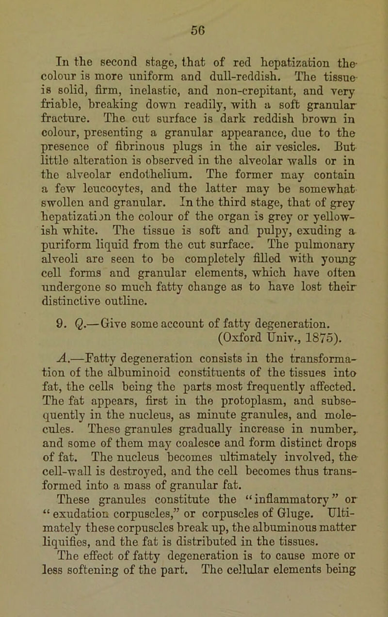 In the second stage, that of red hepatization the- colour is more uniform and dull-reddish. The tissue- is solid, firm, inelastic, and non-crepitant, and very friable, breaking do-wn readily, -with a soft granular fracture. The cut surface is dark reddish bro-wn in colour, presenting a granular appearance, due to the presence of fibrinous plugs in the air vesicles. But little alteration is observed in the alveolar walls or in the alveolar endothelium. The former may contain a few leucocytes, and the latter may be somewhat swollen and granular. In the third stage, that of grey hepatization the colour of the organ is grey or yellow- ish white. The tissue is soft and pulpy, exuding a puriform liquid from the cut surface. The pulmonary alveoli are seen to be completely filled with young^ cell forms and granular elements, which have oiten undergone so much fatty change as to have lost their distinctive outline. 9. Q.—Give some account of fatty degeneration. (Oxford Univ., 1875). A.—Patty degeneration consists in the transforma- tion of the albuminoid constituents of the tissues into fat, the cells being the parts most frequently affected. The fat appears, first in the protoplasm, and subse- quently in the nucleus, as minute granules, and mole- cules. These granules gradually increase in number,, and some of them may coalesce and form distinct drops of fat. The nucleus becomes ultimately involved, the cell-wall is destroyed, and the cell becomes thus trans- formed into a mass of granular fat. These granules constitute the “inflammatory” or “ exudation corpuscles,” or corpuscles of Gluge, Ulti- mately these corpuscles break up, the albuminous matter liquifies, and the fat is distributed in the tissues. The effect of fatty degeneration is to cause more or less softening of the part. The cellular elements being