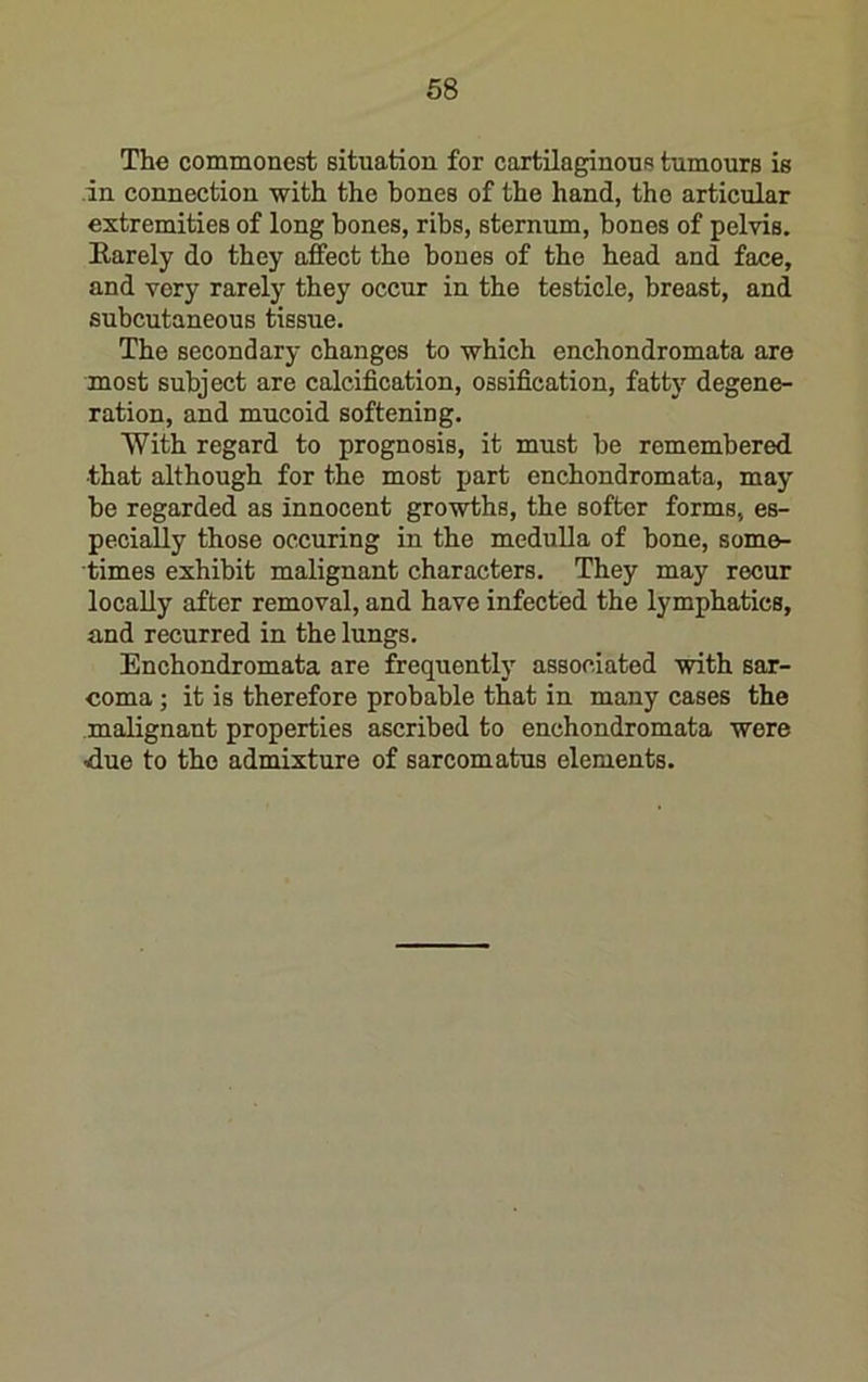 68 The commonest situation for cartilaginous tumours is in connection with the bones of the hand, the articular extremities of long hones, ribs, sternum, bones of pelvis. Earely do they affect the bones of the head and face, and very rarely they occur in the testicle, breast, and subcutaneous tissue. The secondary changes to which enchondromata are most subject are calcification, ossification, fatty degene- ration, and mucoid softening. With regard to prognosis, it must be remembered that although for the most part enchondromata, may be regarded as innocent growths, the softer forms, es- pecially those occuring in the medulla of bone, some- times exhibit malignant characters. They may recur locally after removal, and have infected the lymphatics, and recurred in the lungs. Enchondromata are frequently associated with sar- coma ; it is therefore probable that in many cases the malignant properties ascribed to enchondromata were due to the admixture of sarcomatus elements.