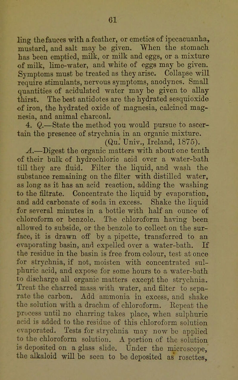 G1 ling the fauces with a feather, or emetics of ipecacuanha, mustard, and salt ma}- bo given. When the stomach has been emptied, milk, or milk and eggs, or a mixture of milk, lime-water, and white of eggs may bo given. Symptoms must be treated as they arise. Collapse will require stimulants, nervous symptoms, anodynes. Small quantities of acidulated water may bo given to allay thirst. The best antidotes are the hydrated sesquioxide of iron, the hydrated oxide of magnesia, calcined mag- nesia, and animal charcoal. 4. Q.—State the method you would pursue to ascer- tain the presence of strychnia in an organic mixture. (Qu.* Univ., Ireland, 1875). A.—Digest the organic matters with about one tenth of their bulk of hydrochloric acid over a water-bath tin the}’’ are fluid. Filter the liquid, and wash the substance remaining on the filter with distilled water, as long as it has an acid reaction, adding the washing to the filtrate. Concentrate the liquid by evaporation, and add carbonate of soda in excess. Shake the liquid for several minutes in a bottle with half an ounce of chloroform or benzole. The chloroform having been allowed to subside, or the benzole to collect on the sur- face, it is drawn OS' by a pipette, transferred to an evaporating basin, and expelled over a water-bath. If the residue in the basin is free from colour, test at once for strychnia, if not, moisten with concentrated sul- phuric acid, and expose for some hours to a water-bath to discharge aU organic matters except the strychnia. Treat the charred mass with water, and filter to sepa- rate the carbon. Add ammonia in excess, and shake the solution with a drachm of chloroform. Repeat the process until no charring takes place, when sulphuric acid is added to the residue of this chloroform solution evaporated. Tests for strychnia may now bo applied to the chloroform solution. A portion of the solution is deposited on a glass slide. Under the microscope, the alkaloid will be seen to bo deposited as* rosettes,