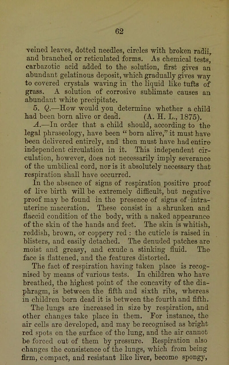 veined leaves, dotted needles, circles with broken radii, and branched or reticulated forms. Ab chemical tests, carbazotic acid added to the solution, first gives an abundant gelatinous deposit, which gradually gives way to covered crystals waving in the liquid liko tufts of grass, A solution of corrosive sublimate causes an abundant white precipitate. 5. Q.—How would you_ determine whether a child had been born alive or dead, (A. H. L., 1875). A.—In order that a child should, according to the legal phraseology, have been “ born alive,” it must have been delivered entirely, and then must have had entire independent circulation in it. This independent cir- culation, however, does not necessarily imply severance of the umbilical cord, nor is it absolutely necessary that respiration shall have occurred. In the absence of signs of respiration positive proof of live birth will be extremely difficult, but negative proof may be found in the presence of signs of ■ intra- uterine maceration. These consist in a shrunken and fiaccid condition of the body, with a naked appearance of the skin of the hands and feet. The skin is whitish, reddish, brown, or coppery red : the cuticle is raised in blisters, and easily detached. The denuded patches are moist and greasy, and exude a stinking fluid. The face is flattened, and the features distorted. The fact of respiration having taken place is recog- nised by means of various tests. In children who have breathed, the highest point of the concavity of the dia- phragm, is between the fifth and sixth ribs, whereas in children born dead it is between the fourth and fifth. The lungs are increased in size by respiration, and other changes take place in them. For instance, the air cells are developed, and may be recognised as bright red spots on the surface of the lung, and the air cannot be forced out of them by pressure. Eespiration also changes the consistence of the lungs, which from being firm, compact, and resistant like liver, become spongy.