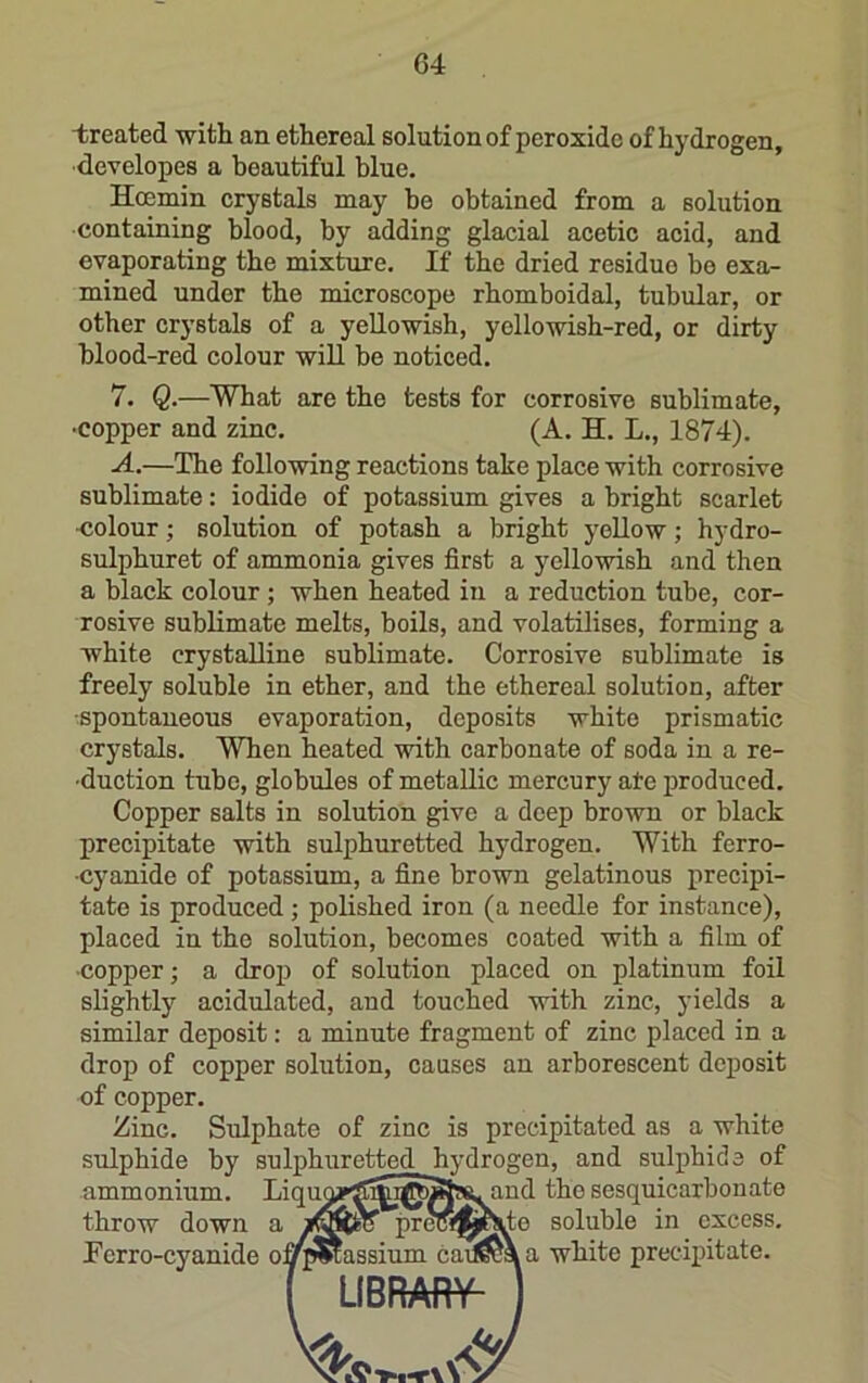 treated with an ethereal solution of peroxide of hydrogen, ■developes a beautiful blue. Hcemin crystals may he obtained from a solution •containing blood, by adding glacial acetic acid, and evaporating the mixture. If the dried residue bo exa- mined under the microscope rhomboidal, tubular, or other crystals of a yellowish, yellowish-red, or dirty blood-red colour will be noticed. 7. Q.—What are the tests for corrosive sublimate, •copper and zinc. (A. H. L., 1874). A.—The following reactions take place with corrosive sublimate: iodide of potassium gives a bright scarlet ■colour; solution of potash a bright yellow; hydro- sulphuret of ammonia gives first a yellowish and then a black colour; when heated in a reduction tube, cor- rosive sublimate melts, boils, and volatilises, forming a white crystalline sublimate. Corrosive sublimate is freely soluble in ether, and the ethereal solution, after spontaneous evaporation, deposits white prismatic crystals. When heated with carbonate of soda in a re- ■duction tube, globules of metallic mercury ate produced. Copper salts in solution give a deep brown or black precipitate with sulphuretted hydrogen. With ferro- •cyanide of potassium, a fine brown gelatinous precipi- tate is produced; polished iron (a needle for instance), placed in the solution, becomes coated with a film of ■copper; a droi) of solution placed on platinum foil slightly acidulated, and touched with zinc, yields a similar deposit: a minute fragment of zinc placed in a drop of copper solution, causes an arborescent deposit of copper. Zinc. Sulphate of zinc is precipitated as a white sulphide by sulphuretted hydrogen, and sulphide of ammonium. LiqimpS^i^SssL and the sesquicarbonate throw down a pretSM^^e soluble in excess. Perro-cyanide o]j>|massium cad^\a white precipitate. LIBRAfiV-