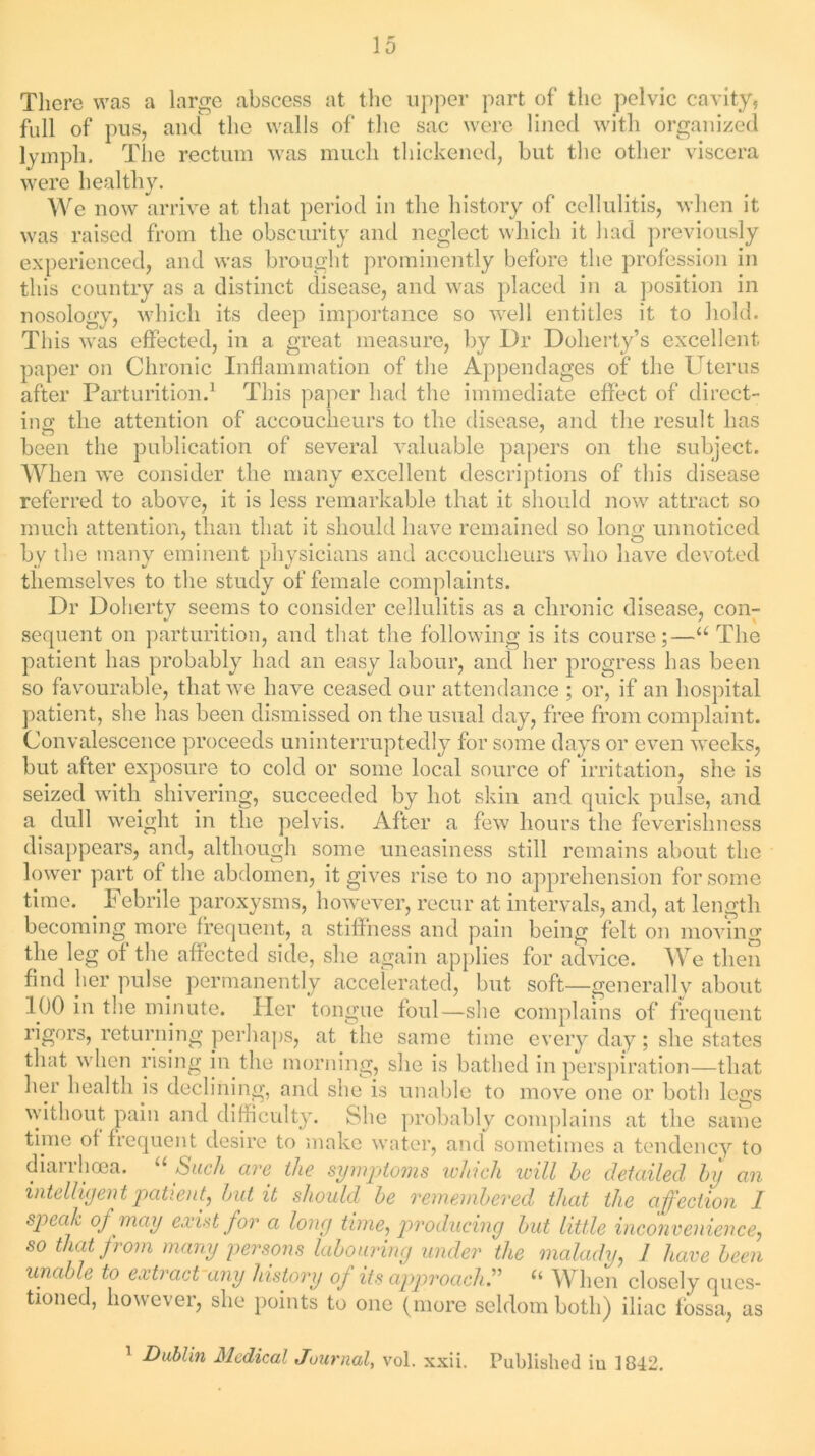 There was a large abscess at the upper part of the pelvic cavity, full of pus, and the walls of the sac were lined with organized lymph. The rectum was much thickened, but the other viscera were healthy. We now arrive at that period in the history of cellulitis, when it was raised from the obscurity and neglect which it had previously experienced, and was brought prominently before the profession in this country as a distinct disease, and was placed in a position in nosology, which its deep importance so well entitles it to hold. This was effected, in a great measure, by Dr Doherty’s excellent paper on Chronic Inflammation of the Appendages of the Uterus after Parturition.1 This paper had the immediate effect of direct- ing the attention of accoucheurs to the disease, and the result has been the publication of several valuable papers on the subject. When we consider the many excellent descriptions of this disease referred to above, it is less remarkable that it should now attract so much attention, than that it should have remained so long unnoticed by the many eminent physicians and accoucheurs who have devoted themselves to the study of female complaints. Dr Doherty seems to consider cellulitis as a chronic disease, con- sequent on parturition, and that the following is its course;—u The patient has probably had an easy labour, and her progress has been so favourable, that we have ceased our attendance ; or, if an hospital patient, she has been dismissed on the usual day, free from complaint. Convalescence proceeds uninterruptedly for some days or even weeks, but after exposure to cold or some local source of irritation, she is seized with shivering, succeeded by hot skin and quick pulse, and a dull weight in the pelvis. After a few hours the feverishness disappears, and, although some uneasiness still remains about the lower part of the abdomen, it gives rise to no apprehension for some time. Febrile paroxysms, however, recur at intervals, and, at length becoming more frequent, a stiffness and pain being felt on moving the leg of the affected side, she again applies for advice. We then find her pulse permanently accelerated, but soft—generally about 100 in the minute. Her tongue foul—she complains of frequent rigors, returning perhaps, at the same time every day; she states that when rising in the morning, she is bathed in perspiration—that her health is declining, and she is unable to move one or both legs without pain and difficulty. She probably complains at the same time of frequent desire to make water, and sometimes a tendency to dianheea. Such are the symptoms which will he detailed by an intelligent patient, hut it should he remembered that the affection I specih of may exist for a long time, producing hut little inconvenience, so that from many persons labouring under the malady, 1 have been unable to extract any history of its approach” “ When closely ques- tioned, however, she points to one (more seldom both) iliac fossa, as 1 Dublin Medical Journal, vol. xxii. Published in 1842.